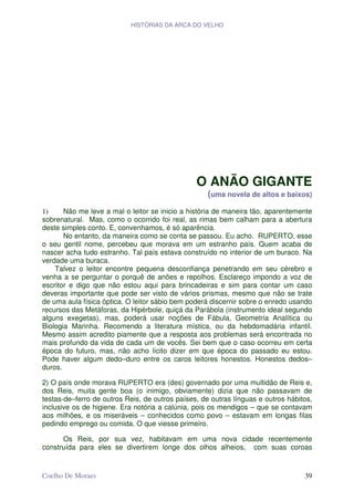 HISTÓRIAS DA ARCA DO VELHO




                                                O ANÃO GIGANTE
                                                    (uma novela de altos e baixos)
1)     Não me leve a mal o leitor se inicio a história de maneira tão, aparentemente
sobrenatural. Mas, como o ocorrido foi real, as rimas bem calham para a abertura
deste simples conto. E, convenhamos, é só aparência.
       No entanto, da maneira como se conta se passou. Eu acho. RUPERTO, esse
o seu gentil nome, percebeu que morava em um estranho país. Quem acaba de
nascer acha tudo estranho. Tal país estava construído no interior de um buraco. Na
verdade uma buraca.
    Talvez o leitor encontre pequena desconfiança penetrando em seu cérebro e
venha a se perguntar o porquê de anões e repolhos. Esclareço impondo a voz de
escritor e digo que não estou aqui para brincadeiras e sim para contar um caso
deveras importante que pode ser visto de vários prismas, mesmo que não se trate
de uma aula física óptica. O leitor sábio bem poderá discernir sobre o enredo usando
recursos das Metáforas, da Hipérbole, quiçá da Parábola (instrumento ideal segundo
alguns exegetas), mas, poderá usar noções de Fábula, Geometria Analítica ou
Biologia Marinha. Recomendo a literatura mística, ou da hebdomadária infantil.
Mesmo assim acredito piamente que a resposta aos problemas será encontrada no
mais profundo da vida de cada um de vocês. Sei bem que o caso ocorreu em certa
época do futuro, mas, não acho lícito dizer em que época do passado eu estou.
Pode haver algum dedo–duro entre os caros leitores honestos. Honestos dedos–
duros.

2) O país onde morava RUPERTO era (des) governado por uma multidão de Reis e,
dos Reis, muita gente boa (o inimigo, obviamente) dizia que não passavam de
testas-de–ferro de outros Reis, de outros países, de outras línguas e outros hábitos,
inclusive os de higiene. Era notória a calúnia, pois os mendigos – que se contavam
aos milhões, e os miseráveis – conhecidos como povo – estavam em longas filas
pedindo emprego ou comida. O que viesse primeiro.

      Os Reis, por sua vez, habitavam em uma nova cidade recentemente
construída para eles se divertirem longe dos olhos alheios, com suas coroas


Coelho De Moraes                                                                  39
 