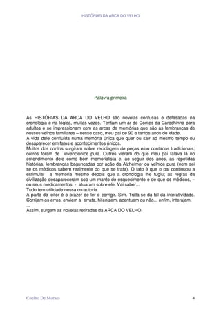 HISTÓRIAS DA ARCA DO VELHO




                                   Palavra primeira



As HISTÓRIAS DA ARCA DO VELHO são novelas confusas e defasadas na
cronologia e na lógica, muitas vezes. Tentam um ar de Contos da Carochinha para
adultos e se impressionam com as arcas de memórias que são as lembranças de
nossos velhos familiares – nesse caso, meu pai de 90 e tantos anos de idade.
A vida dele confluída numa memória única que quer ou sair ao mesmo tempo ou
desaparecer em fatos e acontecimentos únicos.
Muitos dos contos surgiram sobre reciclagem de peças e/ou contados tradicionais;
outros foram de invencionice pura. Outros vieram do que meu pai falava lá no
entendimento dele como bom memorialista e, ao seguir dos anos, as repetidas
histórias, lembranças bagunçadas por ação da Alzheimer ou velhice pura (nem sei
se os médicos sabem realmente do que se trata). O fato é que o pai continuou a
estimular a memória mesmo depois que a cronologia lhe fugiu; as regras da
civilização desapareceram sob um manto de esquecimento e de que os médicos, –
ou seus medicamentos, - atuaram sobre ele. Vai saber...
Tudo tem utilidade nessa co-autoria.
A parte do leitor é o prazer de ler e corrigir. Sim. Trata-se da tal da interatividade.
Corrijam os erros, enviem a errata, hifenizem, acentuem ou não... enfim, interajam.
...
Assim, surgem as novelas retiradas da ARCA DO VELHO.




Coelho De Moraes                                                                     4
 