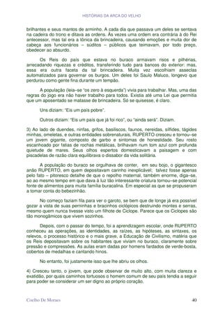 HISTÓRIAS DA ARCA DO VELHO


brilhantes e seus mantos de arminho. A cada dia que passava um deles se sentava
na cadeira do trono e ditava as ordens. Às vezes uma ordem era contrária à do Rei
antecessor, mas tal era a tônica da brincadeira, causando emoções e muita dor de
cabeça aos funcionários – súditos – públicos que teimavam, por todo preço,
obedecer ao absurdo.

      Os Reis do país que estava no buraco armavam risos e pilhérias,
arrecadando riquezas e créditos, transferindo tudo para bancos do exterior: mas,
essa era outra faceta da tal brincadeira. Muita vez escolhiam asseclas
automatizados para governar os burgos. Um deles foi Saulo Maluco, longevo que
perdurou como gente fina durante um tempão.

      A população (leia–se “os zero à esquerda”) vivia para trabalhar. Mas, uma das
regras do jogo era não haver trabalho para todos. Existia até uma Lei que permitia
que um aposentado se matasse de brincadeira. Só se quisesse, é claro.

      Uns diziam: “Eis um país pobre”.

      Outros diziam: “Eis um país que já foi rico”, ou “ainda será”. Diziam.

3) Ao lado de duendes, ninfas, grifos, basiliscos, faunos, nereidas, sílfides, tágides
minhas, omeletas, e outras entidades sobrenaturais, RUPERTO cresceu e tornou–se
um jovem gigante, composto de garbo e sintomas de honestidade. Seu rosto
escanhoado por fatias de rochas metálicas, brilhavam num tom azul com profunda
quietude de mares. Seus olhos espertos domesticavam a paisagem e com
piscadelas de razão clara equilibrava o dissabor da vida solitária.

       A população do buraco se orgulhava de conter, em seu bojo, o gigantesco
anão RUPERTO, em quem depositavam carinho inexplicável; talvez fosse apenas
pelo fato – pitoresco detalhe de que o repolho maternal, também enorme, diga–se,
ao ao mesmo tempo em que dava à luz tão interessante criatura tornou–se potencial
fonte de alimentos para muita família buracalina. Em especial as que se propuseram
a tomar conta do bebezinhão.

      No começo faziam fila para ver o garoto, se bem que de longe já era possível
gozar a vista de suas perninhas e bracinhos ciclópicos destruindo montes e serras,
mesmo quem nunca tivesse visto um filhote de Ciclope. Parece que os Ciclopes são
tão monogâmicos que vivem sozinhos.

      Depois, com o passar do tempo, foi a aprendizagem escolar, onde RUPERTO
conheceu as operações, as identidades, as raízes, as hipóteses, as sintaxes, os
relevos, o processo histórico e o mais grave, a Educação de Civilismo, matéria que
os Reis depositavam sobre os habitantes que viviam no buraco, claramente sobre
pressão e compressões. As aulas eram dadas por homens fardados de verde-bosta,
cobertos de medalhas e cantando hinos.

      No entanto, foi justamente isso que lhe abriu os olhos.

4) Cresceu tanto, o jovem, que pode observar de muito alto, com muita clareza e
exatidão, por quais caminhos tortuosos o homem comum de seu país tendia a seguir
para poder se considerar um ser digno ao próprio coração.



Coelho De Moraes                                                                   40
 