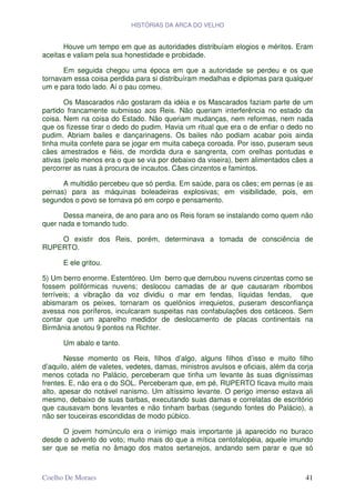 HISTÓRIAS DA ARCA DO VELHO


       Houve um tempo em que as autoridades distribuíam elogios e méritos. Eram
aceitas e valiam pela sua honestidade e probidade.

      Em seguida chegou uma época em que a autoridade se perdeu e os que
tornavam essa coisa perdida para si distribuíram medalhas e diplomas para qualquer
um e para todo lado. Aí o pau comeu.

       Os Mascarados não gostaram da idéia e os Mascarados faziam parte de um
partido francamente submisso aos Reis. Não queriam interferência no estado da
coisa. Nem na coisa do Estado. Não queriam mudanças, nem reformas, nem nada
que os fizesse tirar o dedo do pudim. Havia um ritual que era o de enfiar o dedo no
pudim. Abriam bailes e dançarinagens. Os bailes não podiam acabar pois ainda
tinha muita confete para se jogar em muita cabeça coroada. Por isso, puseram seus
cães amestrados e fiéis, de mordida dura e sangrenta, com orelhas pontudas e
ativas (pelo menos era o que se via por debaixo da viseira), bem alimentados cães a
percorrer as ruas à procura de incautos. Cães cinzentos e famintos.

      A multidão percebeu que só perdia. Em saúde, para os cães; em pernas (e as
pernas) para as máquinas boleadeiras explosivas; em visibilidade, pois, em
segundos o povo se tornava pó em corpo e pensamento.

      Dessa maneira, de ano para ano os Reis foram se instalando como quem não
quer nada e tomando tudo.

    O existir dos Reis, porém, determinava a tomada de consciência de
RUPERTO.

      E ele gritou.

5) Um berro enorme. Estentóreo. Um berro que derrubou nuvens cinzentas como se
fossem polifórmicas nuvens; deslocou camadas de ar que causaram ribombos
terríveis; a vibração da voz dividiu o mar em fendas, líquidas fendas, que
abismaram os peixes, tornaram os quelônios irrequietos, puseram desconfiança
avessa nos poríferos, inculcaram suspeitas nas confabulações dos cetáceos. Sem
contar que um aparelho medidor de deslocamento de placas continentais na
Birmânia anotou 9 pontos na Richter.

      Um abalo e tanto.

       Nesse momento os Reis, filhos d’algo, alguns filhos d’isso e muito filho
d’aquilo, além de valetes, vedetes, damas, ministros avulsos e oficiais, além da corja
menos cotada no Palácio, perceberam que tinha um levante às suas digníssimas
frentes. E, não era o do SOL. Perceberam que, em pé, RUPERTO ficava muito mais
alto, apesar do notável nanismo. Um altíssimo levante. O perigo imenso estava ali
mesmo, debaixo de suas barbas, executando suas damas e correlatas de escritório
que causavam bons levantes e não tinham barbas (segundo fontes do Palácio), a
não ser touceiras escondidas de modo púbico.

      O jovem homúnculo era o inimigo mais importante já aparecido no buraco
desde o advento do voto; muito mais do que a mítica centofalopéia, aquele imundo
ser que se metia no âmago dos matos sertanejos, andando sem parar e que só



Coelho De Moraes                                                                   41
 