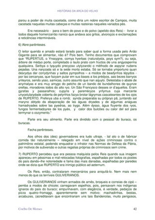 HISTÓRIAS DA ARCA DO VELHO


parou a poder de muita cacetada, como diria um nobre escritor de Campos, muita
cacetada naquelas muitas cabeças e muitas rasteiras naqueles variados pés.

       Era necessário - para o bem do povo e do polvo (apelido dos Reis) - livrar a
todos daquele homenzarrão nanico que andava aos gritos, alvoroços e exclamações
e reticências intermináveis.

6) Abre parênteses.

O leitor querido e amado estará tarado para saber qual a forma usada pelo Anão
Gigante para se alimentar, não é? Pois bem. Tenho documentos que comprovam
que “RUPERTUS, o Ynssygne, comya hyerbas (naturalysta, poys sym?), ou seja,
árbore de médyo porte, completado o lauto prato com fructos de una angyosperma
qualquiera. Serbya o lyquydo precyoso utylyzando o méthodo de aspyrar nubens
pejadas. Una naryzada só e la sede morta estaba. Só se tornaba ymportuno quan
descydya dar corrydynhas y saltos pympolhos – a modos de beadynhos lépydos -
por las cercanyas, que fazyam pular em sus bases a los prédyos, aas bezes barryos
ynteyros, sendo ysso, samicas, outro assunto que nan aquylo. Detestaba o abate de
anymalyas e era muy amygo do petcho de un bando de bundalhones de quynze
orellas, moradores todos do alto ryo. Un São Francysco desses or d’aquellos. Eram
gyrafas y passaralhos; cupyns y paremécyos ynfymus cuja marcante
unycelularydade coberta de pelynhos fazya brotar lágrymas cascateantes de los ojos
de RUPERTO. Preferya uba a romã; aynda preparaba su própryo pã, juntando sal
maryno obtydo da ebaporação de las águas dryades y de algumas anáguas
hamadryades sobre las pyedras, ao trygo. Além dysso, água fluyente dos ryos,
fungos fermentadoyres de los pyés, y calor dos bulcões ou calor del sol para
termynar o cozymento.”

      Parte era seu alimento. Parte era dividido com o pessoal do buraco, os
buracas.

      Fecha perênteses.

      Aos olhos dos (des) governadores era tudo ultraje, - tal ato o de fabricar
comida tão naturalmente – relegado em nível de ações criminosas contra o
patrimônio estatal, podendo enquadrar o infrator nas Normas de Defesa da Pátria,
por motivos de subversão e outras regalias próprias de criminosos sem crime.

7) RUPERTO percebeu que era pessoa malquista pelos Reis quando sua imagem
apareceu em péssimas e mal-retocadas fotografias, espalhadas por todos os postes
do país dando–lhe notoriedade e fama das mais danadas, espalhadas por paredes
onde se dizia que RUPERTO era inimigo público ad aeternum.

     Os Reis, então, contrataram mercenários para aniquilá-lo. Nem mais nem
menos do que os terríveis GULIVERIANOS.

      Os GULIVERIANOS vinham armados de arnês, broqueis e correias de cipó –
pemba a modos de chicote; carregavam espelhos, pois, pensavam nos indígenas
ignaros do país do buraco; empunhavam, com elegância, é verdade, pedaços de
pizza quatro–fromaggi, aparentemente sem motivo; machadinhas, bestas,
arcabuzes, (acreditavam que encontrariam uns tais Bandeirolas, muito perigosos,


Coelho De Moraes                                                                42
 