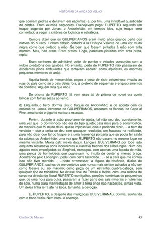 HISTÓRIAS DA ARCA DO VELHO


que comiam pedras e deitavam em espinhos) e, por fim, uma infindável quantidade
de cordas. Eram exímios caçadores. Planejavam pegar RUPERTO seguindo um
truque sugerido por Jonas, o Andorinhão, em tempos idos, cujo truque será
comentado a seguir a critérios de logística e estratégia.

        Cumpre dizer que os GULIVERIANOS eram muito altos quando perto dos
nativos do buraco. Tinham cabelo cortado à la Príncipe Valente de uma cor muito
negra como que pintado a mão. Se bem que fossem pintadas á mão com tinta
marrom. Mas, não eram. Eram pretos. Logo, pareciam pintados com tinta preta,
repito.

       Eram senhores de admirável peito de pombo e virtudes concordes com a
índole predatória dos gaviões. No entanto, perto de RUPERTO não passavam de
excelentes pinos ambulantes que tentavam escalar, como alpinistas, os enormes
pequenos membros do anão.

      Aquela horda de mercenários pagos a peso de xisto betuminoso invadiu as
ruas do país como se o país deles fora, a pretexto de esquemas e enquadramentos
de combate. Alguém diria que não?

       Do prisma de RUPERTO (lá vem esse tal de prisma de novo) era como
brincar com folhas secas ao vento.

8) Enquanto o herói dormia (eis o truque do Andorinhão) e de acordo com os
ensinos de Jonas, centenas de GULIVERIANOS, atacaram os flancos, da Capo al
Fine, amarrando o gigante nanico a estacas.

      Porém, durante a ação propriamente agida, tal não seu deu corretamente,
uma vez que o dorminhoco não era do tipo quieto; caía mais para o sonambúlico,
de maneira que foi muito difícil, quase impossível, diria e podendo dizer, – a bem da
verdade – que a coisa se deu sem qualquer resultado; um fracasso na realidade,
para não dizer que tal do truque era uma tremenda porcaria que só podia ter saído
da cabeça do Andorinhão, uma vez que RUPERTO não parava no mesmo lugar no
mesmo instante. Mexia dali, mexia daqui. Lançava GULIVERIANO por todo lado
enquanto reclamava sons incoerentes e cantava trechos dos Nibelungos. Num dos
agudos mais empolgados do Siegfried, esmagou, com apenas uma lapada de mão,
uma penca de hominídeos que pugnavam no intuito de conter o imenso braço.
Adentrando pelo Lohengrin, pode, com certa facilidade..., - se o cara que me contou
isso não tiver mentido, – ...pode arremessar, a léguas de distância, dúzias de
GULIVERIANOS, cachos de mercenários que nunca mais seriam achados a não ser
como fósseis ou, no máximo, como peça de um estranho quebra-cabeça, sem
qualquer tipo de trocadilho. No êxtase final de Tristão e Isolda, com uma rodada de
corpo na direção do litoral RUPERTO esmigalhou porções homéricas de pequeninos
que, de uma hora para outra, passaram a fazer parte dos sais minerais e nutrientes
do solo, numa clara manifestação de amor à terra onde não nascestes, jamais vista.
Um deles tinha terra até na boca, tamanha a devoção.

      E, RUPERTO, a despeito das muriçocas GULIVERIANAS, dormia, sonhando
com o trono vazio. Nem notou o alvoroço.




Coelho De Moraes                                                                  43
 