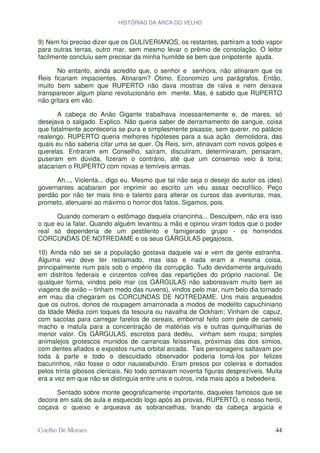 HISTÓRIAS DA ARCA DO VELHO


9) Nem foi preciso dizer que os GULIVERIANOS, os restantes, partiram a todo vapor
para outras terras, outro mar, sem mesmo levar o prêmio de consolação. O leitor
facilmente concluiu sem precisar da minha humilde se bem que onipotente ajuda.

      No entanto, ainda acredito que, o senhor e senhora, não atinaram que os
Reis ficariam impacientes. Atinaram? Ótimo. Economizo uns parágrafos. Então,
muito bem sabem que RUPERTO não dava mostras de raiva e nem deixava
transparecer algum plano revolucionário em mente. Mas, é sabido que RUPERTO
não gritara em vão.

       A cabeça do Anão Gigante trabalhava incessantemente e, de mares, só
desejava o salgado. Explico. Não queria saber de derramamento de sangue, coisa
que fatalmente aconteceria se pura e simplesmente pisasse, sem querer, no palácio
realengo. RUPERTO queria melhores hipóteses para a sua ação demolidora, das
quais eu não saberia citar uma se quer. Os Reis, sim, atinavam com novos golpes e
querelas. Entraram em Conselho, saíram, discutiram, determinaram, pensaram,
puseram em dúvida, fizeram o contrário, até que um consenso veio à tona;
atacariam o RUPERTO com novas e temíveis armas.

      Ah..., Violenta... digo eu. Mesmo que tal não seja o desejo do autor os (des)
governantes acabaram por imprimir ao escrito um véu assaz necrofílico. Peço
perdão por não ter mais tino e talento para alterar os cursos das aventuras, mas,
prometo, atenuarei ao máximo o horror dos fatos. Sigamos, pois.

      Quando comeram o estômago daquela criancinha... Desculpem, não era isso
o que eu ia falar. Quando alguém levantou a mão e opinou viram todos que o poder
real só dependeria de um pestilento e famigerado grupo - os horrendos
CORCUNDAS DE NOTREDAME e os seus GÁRGULAS pegajosos.

10) Ainda não sei se a população gostava daquele vai e vem de gente estranha.
Alguma vez deve ter reclamado, mas isso e nada eram a mesma coisa,
principalmente num país sob o império da corrupção. Tudo devidamente arquivado
em distritos federais e cinzentos cofres das repartições do próprio nacional. De
qualquer forma, vindos pelo mar (os GÁRGULAS não saboreavam muito bem as
viagens de avião – tinham medo das nuvens), vindos pelo mar, num belo dia tornado
em mau dia chegaram os CORCUNDAS DE NOTREDAME. Uns mais arqueados
que os outros, donos de roupagem amarronada a modos de modelito capuchiniano
da Idade Média com toques da tesoura ou navalha de Ockham; Vinham de capuz,
com sacolas para carregar farelos de cereais, embornal feito com pele de camelo
macho e matula para a concentração de matérias vis e outras quinquilharias de
menor valor. Os GÁRGULAS, escrotos para dedéu, vinham sem roupa; simples
animalejos grotescos munidos de carrancas feíssimas, próximas das dos símios,
com dentes afiados e expostos numa orbital arcada. Tais personagens saltavam por
toda à parte e todo o descuidado observador poderia tomá-los por felizes
bacurinhos, não fosse o odor nauseabundo. Eram presos por coleiras e domados
pelos trinta gibosos clericais. No todo somavam noventa figuras desprezíveis. Muita
era a vez em que não se distinguia entre uns e outros, inda mais após a bebedeira.

      Sentado sobre monte geograficamente importante, daqueles famosos que se
decora em sala de aula e esquecido logo após as provas, RUPERTO, o nosso herói,
coçava o queixo e arqueava as sobrancelhas, tirando da cabeça argúcia e


Coelho De Moraes                                                                44
 