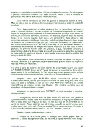 HISTÓRIAS DA ARCA DO VELHO


espertezas, mescladas com dúvidas, dívidas e bocejos cismarentos. Decidiu esperar
o primeiro movimento daquele novo jogo, enquanto virava o rosto e anotava as
posições da Alfa e Beta do Centauro no escuro do céu.

      Muita estrela tremeluziu ao olhar do gigante e desejavam descer à Terra.
Mas, tal não se deu ou a história terminaria aqui mesmo dado a possível catástrofe
constelar.

       Bem... Após contactos, em dias subsequentes, os mercenários deixaram o
palácio, também chamado em seu conjunto de Castelo do Crepúsculo e tomando
carros na direção do litoral passaram a se movimentar com alvoroço. Volta e meia os
GÁRGULAS armavam barulheira, querendo, por exemplo, mijarem todos ao mesmo
tempo e no mesmo sapato, quer dizer, um pandemônio. Isso obrigava aos
corcundas aplicarem medidas de repressão muito traumatizantes como: boas sovas
de tesouras de pontas rombudas bem nas costas dos bicharocos de bexiga solta;
em momento outro eram os CORCUNDAS nostálgicos que levantavam lamento e
canorismos desenfreados na direção da catedral longínqua que lhes dava o nome,
plantada no primeiro mundo, além de Gibraltar, o que, veramente, atrasava o
andamento do trabalho. Desse modo a língua francesa deitava palavrões europeus
do mais profundo requinte e dinastia o que impedia o germinar da alma poética dos
inimigos de RUPERTO.

       Chegando ao litoral, entre areias e estrelas marinhas, sal, gente nua, vagas e
mundos, decidiram que a primeira peça do jogo tivesse que ser a ação do magnífico
rapto de APHRODITHERMES.

11) Olha a cara de espanto do leitor. (ponto de exclamação) Quem será isso?
APHRODITHERMES? Quem será? Talvez perguntem a seus zíperes. Devo dizer:
pouca gente tinha conhecimento do fato sendo que esses poucos eram antigos
habitantes dos infinitamente invisíveis, para além da lâmpada de Aladim.

      Ninguém sabia que RUPERTO sentia avassaladora paixão por
APHRODITHERMES, terrível paixão que não cabia no peito. Ninguém sabia mais
nada era essa a verdade, a não ser que amar APHRODITHERMES era amara
macho/fêmea ao mesmo tempo, tipo Ubaldo. Um mistério completo que os
execráveis inimigos contavam resolver.

      Mandaram um pergaminho para RUPERTO no qual escreviam o seguinte,
abaixo assinado:

       “... entregue–se, enorme anão de tigela inteira. Ou, por outro lado, poremos
Aphrodithermes na nossa sopa. Não somos de brincadeira e os gárgulas estão com
fome e saco cheio das lingüiças de soja. Há três dias que só se alimentam de tal
carne de isopor. Fique sabendo que já tivemos ocasião de comer pernas com
melhor sabor, num outro país. Entregue-se pois! Ou no menos seremos obrigados a
transformar Aphrodithermes em eunuco... eunuca... eunuco... eunuca...

      Receba nossas saudações democráticas “.

      O sangue de RUPERTO gelou. O coração deu pinote pegou fogo no
estrondo. O cabelo do gigante arrepiou–se no átimo, e rápido momento febril atingiu-


Coelho De Moraes                                                                  45
 