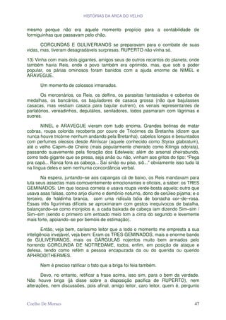 HISTÓRIAS DA ARCA DO VELHO


mesmo porque não era aquele momento propício para a contabilidade de
formiguinhas que passavam pelo chão.

       CORCUNDAS E GULIVERIANOS se preparavam para o combate de suas
vidas, mas, tiveram desagradáveis surpresas. RUPERTO não vinha só.

13) Vinha com mais dois gigantes, amigos seus de outros recantos do planeta, onde
também havia Reis, onde o povo também era oprimido, mas, que sob o poder
popular, os párias ominosos foram banidos com a ajuda enorme de NIMEL e
ARAVEGUE.

      Um momento de colossos irmanados.

       Os mercenários, os Reis, os delfins, os parasitas fantasiados e cobertos de
medalhas, os bancários, os bajuladores de casaca grossa (não que bajulasses
casacas, mas vestiam casaca para bajular outrem), os venais representantes de
parlatórios, vereadinhos, deputálios, seniladores, todos pasmaram com lágrimas e
suores.

       NINEL e ARAVEGUE vieram com tudo encima. Grandes botinas de matar
cobras, roupa colorida recoberta por couro de Tricórnes da Bretanha (dizem que
nunca houve tricórne nenhum andando pela Bretanha), cabelos longos e besuntados
com perfumes oleosos desde Almíscar (aquele conhecido como Styrax glabratum),
até o velho Capim–de Cheiro (mais popularmente cheirado como Kilinga odorata),
passando suavemente pela floração dos Edelweis; além do arsenal cheirabundo,
como todo gigante que se presa, seja anão ou não, vinham aos gritos do tipo: “Pega
pra capá... Ranca fora as cabeça... Sai sinão eu piso, siô...” obviamente isso tudo lá
na língua deles e sem nenhuma concordância verbal.

       Na espera, juntando–se aos capangas cá de baixo, os Reis mandavam para
luta seus asseclas mais comoventemente emocionantes e oficiais, a saber: os TRES
GEMINADOS. Um que tocava corneta e usava roupa verde-bosta aquela; outro que
usava asas falsas, como anjo diurno e demônio noturno, dono de cerúleo pijama; e o
terceiro, de fraldinha branca, com uma ridícula bóia de borracha cor–de–rosa.
Essas três figurinhas difíceis se aproximaram com gestos inequívocos de batalha,
balançando–se como monjolos e, a cada baixada de cabeça iam dizendo Sim–sim /
Sim–sim (sendo o primeiro sim entoado meio tom a cima do segundo e levemente
mais forte, apoiando–se por bemóis de estimação).

        Então, veja bem, caríssimo leitor que a todo o momento me empresta a sua
inteligência invejável, veja bem: Eram os TRES GEMINADOS, mais o enorme bando
de GULIVERIANOS, mais os GÁRGULAS nojentos muito bem armados pelo
horrendo CORCUNDA DE NOTREDAME, todos, enfim, em posição de ataque e
defesa, tendo como refém a pessoa encapuzada da ou do querida ou querido
APHRODITHERMES.

      Nem é preciso ratificar o fato que a briga foi feia também.

       Devo, no entanto, retificar a frase acima, isso sim, para o bem da verdade.
Não houve briga (já disse sobre a disposição pacifica de RUPERTO), nem
alterações, nem discussões, pois afinal, amigo leitor, caro leitor, quem é, pergunto


Coelho De Moraes                                                                   47
 