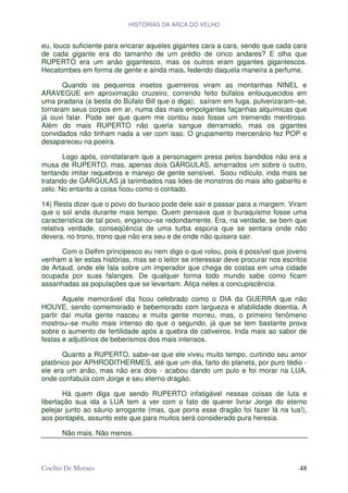 HISTÓRIAS DA ARCA DO VELHO


eu, louco suficiente para encarar aqueles gigantes cara a cara, sendo que cada cara
de cada gigante era do tamanho de um prédio de cinco andares? E olha que
RUPERTO era um anão gigantesco, mas os outros eram gigantes gigantescos.
Hecatombes em forma de gente e ainda mais, fedendo daquela maneira a perfume.

       Quando os pequenos insetos guerreiros viram as montanhas NINEL e
ARAVEGUE em aproximação cruzeiro, correndo feito búfalos enlouquecidos em
uma pradaria (a besta do Búfalo Bill que o diga); saíram em fuga, pulverizaram–se,
tornaram seus corpos em ar, numa das mais empolgantes façanhas alquímicas que
já ouvi falar. Pode ser que quem me contou isso fosse um tremendo mentiroso.
Além do mais RUPERTO não queria sangue derramado, mas os gigantes
convidados não tinham nada a ver com isso. O grupamento mercenário fez POP e
desapareceu na poeira.

       Logo após, constataram que a personagem presa pelos bandidos não era a
musa de RUPERTO, mas, apenas dois GÁRGULAS, amarrados um sobre o outro,
tentando imitar requebros e manejo de gente sensível. Soou ridículo, inda mais se
tratando de GÁRGULAS já tarimbados nas lides de monstros do mais alto gabarito e
zelo. No entanto a coisa ficou como o contado.

14) Resta dizer que o povo do buraco pode dele sair e passar para a margem. Viram
que o sol anda durante mais tempo. Quem pensava que o buraquismo fosse uma
característica de tal povo, enganou–se redondamente. Era, na verdade, se bem que
relativa verdade, conseqüência de uma turba espúria que se sentara onde não
devera, no trono, trono que não era seu e de onde não quisera sair.

      Com o Delfim principesco eu nem digo o que rolou, pois é possível que jovens
venham a ler estas histórias, mas se o leitor se interessar deve procurar nos escritos
de Artaud, onde ele fala sobre um imperador que chega de costas em uma cidade
ocupada por suas falanges. De qualquer forma todo mundo sabe como ficam
assanhadas as populações que se levantam. Atiça neles a concupiscência.

       Aquele memorável dia ficou celebrado como o DIA da GUERRA que não
HOUVE, sendo comemorado e bebemorado com largueza e afabilidade doentia. A
partir daí muita gente nasceu e muita gente morreu, mas, o primeiro fenômeno
mostrou–se muito mais intenso do que o segundo, já que se tem bastante prova
sobre o aumento de fertilidade após a quebra de cativeiros. Inda mais ao sabor de
festas e adjutórios de beberismos dos mais intensos.

       Quanto a RUPERTO, sabe–se que ele viveu muito tempo, curtindo seu amor
platônico por APHRODITHERMES, até que um dia, farto do planeta, por puro tédio -
ele era um anão, mas não era dois - acabou dando um pulo e foi morar na LUA,
onde confabula com Jorge e seu eterno dragão.

       Há quem diga que sendo RUPERTO infatigável nessas coisas de luta e
libertação sua ida a LUA tem a ver com o fato de querer livrar Jorge do eterno
pelejar junto ao sáurio arrogante (mas, que porra esse dragão foi fazer lá na lua!),
aos pontapés, assunto este que para muitos será considerado pura heresia.

      Não mais. Não menos.



Coelho De Moraes                                                                   48
 
