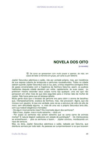 HISTÓRIAS DA ARCA DO VELHO




                                             NOVELA DOS OITO
                                                                         (a novela)


               1)  De como se apresentam com muito prazer e apertos, de mão, em
               casos de faltar à memória em grupo, por carta ou por telefone.

Júpiter Secundus adentrava o salão, não por vontade própria, mas, por insistência
de sua esposa coberta de lentejoulas e perfumes nauseabundos. Todos na cidade
sabiam quando Júpiter Secundus saía à rua, pois, a brisa vespertina carregava litros
de gases envenenados com a fragrância da Senhora Saturnia; assim, os pudicos
habitantes daquela cidade decidiam por voltar, rapidamente, às suas casas; ou
preferiam mesmo esconder seus corpos numa loja qualquer, uma vez que não
pensavam em olhar mais do que dois segundos para o imenso rabo da mulher de
Júpiter. Não havia peixe que ali botasse defeito.
Muita gente dizia que o excesso de perfume era para cobrir o aroma de bacalhau
que, intempestivamente, exalava da Senhora, mas, não provavam. Agora, que ela
morava num aquário, lá isso era verdade, pois via-se a estrutura de vidro do alto de
moro, sem dificuldade alguma, e, mais de uma vez o próprio Secundus teria dito,
com sua notável elegância e honradez:
- Há algum inconveniente nisso? Ela incomoda algum dos senhores?
- Não é isso, Júpiter, mas é muito estranho, – dizia um.
- Por acaso os senhores não acham estranho que se coma carne de animais
mortos? É natural deglutir cadáveres em estado de putrefação? - Os interlocutores
se entreolhavam, - pois os senhores o fazem, - Júpiter concluiu, mordiscando um
naco de cenoura.
Mas, eu dizia, Júpiter Secundus adentrava o salão, ladeado por Saturnia, que
distribuía sorrisos por todo lado. As pessoas se cumprimentavam e os que tocavam


Coelho De Moraes                                                                 49
 