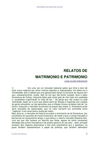 HISTÓRIAS DA ARCA DO VELHO




                                                         RELATOS DE
                          MATRIMONIO E PATRIMONIO
                                                         (uma novela indomável)


1)                Era uma vez um mercador bastante pobre que tinha o dom de
fazer maus negócios por vários motivos seguidos e inapropriados. Um deles era a
honestidade, pois é sabido que uma pessoa para atingir os píncaros da riqueza tem
que, necessariamente, roubar. Não há rico que não tenha roubado, dizia o sábio
Aricanduva de Freitas, enquanto bebia gole sobre gole de chá mate com goiabada
e, completava cuspinhando no chão do bar: - Se pensa que não roubou ou está
melindrado, basta ver o lucro que obteve perto da inflação e responda com cuidado
de gente consciente, se não aproveitou que a inflação minava os bolsos (ele diz “os
borso”) enquanto o mercador aumentava os preços das coisas. E, Aricanduva ainda
dava exemplos de especulação, que no meio mercantil era conhecida como
“negócios” e era coisa certa e aceita por todos.
Mas, dizia eu, o mercador da historia era pobre e amicíssimo do tal Aricanduva, seu
conselheiro em assuntos de moral comerciaria, de modo a levar o amigo mercador à
bancarrota em pouquíssimo tempo, o que deixou o mesmo mercador bastante feliz,
uma vez que não roubara um tiquinho que fosse, apesar de sofrer constantes
atentados dos outros mercadores e do próprio governo do seu país – aliás, principal
condutor dos negócios desonestos e dos ricos empresários que o apoiavam, os
quais também representavam o papel de políticos, que também defendiam


Coelho De Moraes                                                                 5
 