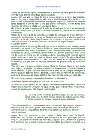 HISTÓRIAS DA ARCA DO VELHO


a mão da mulher de Júpiter, imediatamente a levavam ao nariz, para ali captarem
eflúvios finais de uma profundeza abissal qualquer.
Júpiter, por sua vez, se fazia de tolo e nunca lembrava o nome das pessoas,
fingindo de modo a se perceber um tédio e uma displicência por parte de Secundus,
no trato com o público que ele considerava abjeto e longínquo. Abantesmas. Mesmo
tendo recebido o convite com a lista dos outros convidados. Mesmo tendo sido
chamado ao telefone e falado com uma penca deles.
No entanto, a festa começou mal. A gafe foi terrível quando serviram canapé de
sardinha, fazendo com que a Senhora Saturnia tivesse engulhos e se escusasse de
nada comer.
Depois foi a vez do patê de camarão. A coleção de enchovas, os pratos com siri e
caranguejo transtornaram o humor da Senhora que começou a vituperar contra o
anfitrião que ria feito hiena. Ninguém entendia, no entanto, o linguajar promíscuo da
Senhora, de modo que de chulo passou a pitoresco e de vulgar a exótico.
Escândalo por fim.
A maionese voava de uma ponta a outra da mesa, e, alcançava, com ajuda da quina
da cadeira, o rosto de dona Cacatua de Souza; neste ato contínuo, ainda lambendo
as sobras de molho, dona Cacatua lascou uma profunda bofetada na cara de Pavão
Misterioso de Souza, seu marido, que nada tinha a ver com a questão. Aliás, vinha
ele de sorver um ínclito licor de jenipapo, portanto, completamente inocente quanto
ao incidente com a maionese voadora. Mesmo assim, contudo, foi vítima da refrega
e teve que se levantar rapidinho do chão, pois, a turba enfurecida, quase lhe quebra
os dedos já que por todos os motivos, teimavam em pisar na mão do Pavão de
Souza.
Vale dizer que a maionese alçara vôo por alvitre de Senhora Saturnia, que ainda
sem se fazer de rogada, despejou metade da tina de ponche no decote de uma certa
viúva Trombal, a qual, estando desejada de marido ria de qualquer bobagem e
falava qualquer besteira, sendo, portanto, a causadora do fomento do escândalo,
pois havia perguntado ao sisudo Júpiter o que é que ele não fazia com tanto rabo.
Recebeu como resposta uma imediata torcedura de sobrancelha.
Altas horas da noite todos já se encontravam em suas casas.
A Senhora Saturnia Sereia, em seu aquário soltava borbulhas de sonhos. Só saiu da
modorra quando sentiu vibrações na água e notou que seu belo marido mergulhava,
ornado de aqualungue e pés de pato vulcanizados.

                2) De como não há reverência quando se beija a mão de uma senhora,
                sendo anglo-saxão ou latino, estando no salão ou na praia, quando então,
                na dúvida, mais vale um pontapé no saco do que amabilidades.


Tendo o casal saído às presas daquele salão, foi muito difícil provar para o guarda
de trânsito que não eram fugitivos, nem ladrões, nem bêbedos, se bem que a
Senhora Saturnia, entupigaitada de tanto vinho, assolava o quarteirão com um
soluço homérico.
Júpiter Secundus, assoando o nariz, retirou do bolso duas balas de hortelã,
depositando-as na mão do policial que imediatamente abriu passagem para o
veículo. Coisa rara encontrar balas de hortelã, naqueles dias. Obviamente o guarda
teria concluído que o casal emergia da alta sociedade Cassiopena, forçando-se a


Coelho De Moraes                                                                      50
 