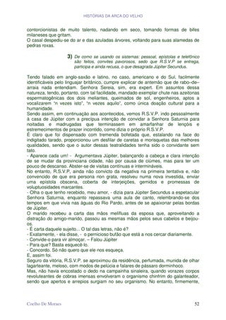 HISTÓRIAS DA ARCA DO VELHO


contorcionistas de muito talento, nadando em seco, tomando formas de bifes
milaneses que gritam.
O casal despediu-se do ar e das azuladas árvores, voltando para suas alamedas de
pedras roxas.

                   3)   De como se usando os sistemas: pessoal, epístolas e telefônico
                        são feitos, convites pavorosos, sedo que R.S.V.P se entrega,
                        participa e ainda recusa, o que desagrada Júpiter Secundus.

Tendo falado em anglo-saxão e latino, no caso, americano e do Sul, facilmente
identificáveis pelo linguajar britânico, cumpre explicar de antemão que de rabo–de–
arraia nada entendiam. Senhora Sereia, sim, era expert. Em assuntos dessa
natureza, tendo, portanto, com tal facilidade, mandado exemplar chute nas azeitonas
espermatogênicas dos dois meliantes, queimados de sol, engenheiros, aptos a
vocalizarem “n vezes isto”, “n vezes aquilo”, como única doação cultural para a
humanidade.
Sendo assim, em continuação aos acontecidos, vemos R.S.V.P. indo pessoalmente
à casa de Júpiter com a precípua intenção de convidar a Senhora Saturnia para
noitadas e madrugadas que terminassem em amarfanhar de lençóis e
estremecimentos de prazer incontido, como dizia o próprio R.S.V.P.
É claro que foi dispensado com tremenda bofetada que, estalando na face do
indigitado tarado, proporcionou um desfilar de caretas e morisquetas das melhores
qualidades, sendo que o autor dessas teatralidades tenha sido o convidante sem
tato.
- Aparece cada um! - Argumentava Júpiter, balançando a cabeça e clara intenção
de se mudar da provinciana cidade, não por causa de ciúmes, mas para ter um
pouco de descanso. Abster-se de visitas contínuas e intermináveis.
No entanto, R.S.V.P, ainda não convicto da negativa na primeira tentativa e, não
convencido de que era persona non grata, resolveu numa nova investida, enviar
uma epístola obscena, coberta de interjeições, gemidos e promessas de
voluptuosidades marcantes.
- Olha o que tenho recebido, meu amor, - dizia para Júpiter Secundus a espetacular
Senhora Saturnia, enquanto repassava uma aula de canto, relembrando-se dos
tempos em que vivia nas águas do Rio Pardo, antes de se apaixonar pelas bordas
de Júpiter.
O marido recebeu a carta das mãos melífluas da esposa que, aproveitando a
distração do amigo-marido, passou as mesmas mãos pelos seus cabelos e beijou-
os.
- É carta daquele sujeito... O tal das letras, não é?
- Exatamente, - ela disse, - o pernicioso bufão que está a nos cercar diariamente.
- Convide-o para vir almoçar. – Falou Júpiter
- Para que? Basta esquecê-lo.
- Concordo. Só não quero que ele nos esqueça.
E, assim foi.
Seguro da vitória, R.S.V.P. se aproximou da residência, perfumada, munida de olhar
lagarteante, meloso, com modos de pelúcia e falares de pássaro dorminhoco.
Mas, não havia encostado o dedo na campainha sinaleira, quando vorazes corpos
revoluteantes de cobras imensas envolveram o organismo chinfrim do galanteador,
sendo que apertos e arrepios surgiam no seu organismo. No entanto, firmemente,



Coelho De Moraes                                                                   52
 