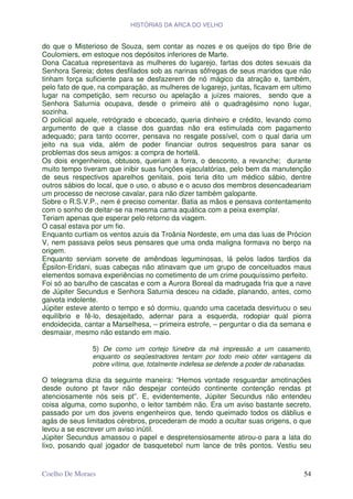HISTÓRIAS DA ARCA DO VELHO


do que o Misterioso de Souza, sem contar as nozes e os queijos do tipo Brie de
Coulomiers, em estoque nos depósitos inferiores de Marte.
Dona Cacatua representava as mulheres do lugarejo, fartas dos dotes sexuais da
Senhora Sereia; dotes desfilados sob as narinas sôfregas de seus maridos que não
tinham força suficiente para se desfazerem de nó mágico da atração e, também,
pelo fato de que, na comparação, as mulheres de lugarejo, juntas, ficavam em ultimo
lugar na competição, sem recurso ou apelação a juízes maiores, sendo que a
Senhora Saturnia ocupava, desde o primeiro até o quadragésimo nono lugar,
sozinha.
O policial aquele, retrógrado e obcecado, queria dinheiro e crédito, levando como
argumento de que a classe dos guardas não era estimulada com pagamento
adequado; para tanto ocorrer, pensava no resgate possível, com o qual daria um
jeito na sua vida, além de poder financiar outros sequestros para sanar os
problemas dos seus amigos: a compra de hortelã.
Os dois engenheiros, obtusos, queriam a forra, o desconto, a revanche; durante
muito tempo tiveram que inibir suas funções ejaculatórias, pelo bem da manutenção
de seus respectivos aparelhos genitais, pois teria dito um médico sábio, dentre
outros sábios do local, que o uso, o abuso e o acuso dos membros desencadeariam
um processo de necrose cavalar, para não dizer também galopante.
Sobre o R.S.V.P., nem é preciso comentar. Batia as mãos e pensava contentamento
com o sonho de deitar-se na mesma cama aquática com a peixa exemplar.
Teriam apenas que esperar pelo retorno da viagem.
O casal estava por um fio.
Enquanto curtiam os ventos azuis da Troânia Nordeste, em uma das luas de Prócion
V, nem passava pelos seus pensares que uma onda maligna formava no berço na
origem.
Enquanto serviam sorvete de amêndoas leguminosas, lá pelos lados tardios da
Êpsilon-Eridani, suas cabeças não atinavam que um grupo de conceituados maus
elementos somava experiências no cometimento de um crime pouquíssimo perfeito.
Foi só ao barulho de cascatas e com a Aurora Boreal da madrugada fria que a nave
de Júpiter Secundus e Senhora Saturnia desceu na cidade, planando, antes, como
gaivota indolente.
Júpiter esteve atento o tempo e só dormiu, quando uma cacetada desvirtuou o seu
equilíbrio e fê-lo, desajeitado, adernar para a esquerda, rodopiar qual piorra
endoidecida, cantar a Marselhesa, – primeira estrofe, – perguntar o dia da semana e
desmaiar, mesmo não estando em maio.

               5) De como um cortejo fúnebre da má impressão a um casamento,
               enquanto os seqüestradores tentam por todo meio obter vantagens da
               pobre vítima, que, totalmente indefesa se defende a poder de rabanadas.

O telegrama dizia da seguinte maneira: “Hemos vontade resguardar amotinações
desde outono pt favor não despejar conteúdo continente contenção rendas pt
atenciosamente nós seis pt”. E, evidentemente, Júpiter Secundus não entendeu
coisa alguma, como suponho, o leitor também não. Era um aviso bastante secreto,
passado por um dos jovens engenheiros que, tendo queimado todos os dáblius e
agás de seus limitados cérebros, procederam de modo a ocultar suas origens, o que
levou a se escrever um aviso inútil.
Júpiter Secundus amassou o papel e despretensiosamente atirou-o para a lata do
lixo, posando qual jogador de basquetebol num lance de três pontos. Vestiu seu


Coelho De Moraes                                                                   54
 