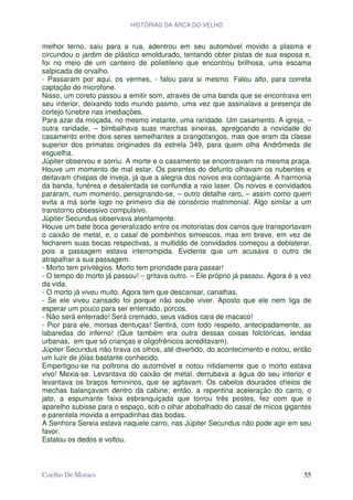 HISTÓRIAS DA ARCA DO VELHO


melhor terno, saiu para a rua, adentrou em seu automóvel movido a plasma e
circundou o jardim de plástico emoldurado, tentando obter pistas de sua esposa e,
foi no meio de um canteiro de polietileno que encontrou brilhosa, uma escama
salpicada de orvalho.
- Passaram por aqui, os vermes, - falou para si mesmo. Falou alto, para correta
captação do microfone.
Nisso, um coreto passou a emitir som, através de uma banda que se encontrava em
seu interior, deixando todo mundo pasmo, uma vez que assinalava a presença de
cortejo fúnebre nas imediações.
Para azar da moçada, no mesmo instante, uma raridade. Um casamento. A igreja, –
outra raridade, – bimbalhava suas marchas sineiras, apregoando a novidade do
casamento entre dois seres semelhantes a orangotangos, mas que eram da classe
superior dos primatas originados da estrela 349, para quem olha Andrômeda de
esguelha.
Júpiter observou e sorriu. A morte e o casamento se encontravam na mesma praça.
Houve um momento de mal estar. Os parentes do defunto olhavam os nubentes e
deitavam chispas de inveja, já que a alegria dos noivos era contagiante. A harmonia
da banda, funérea e desalentada se confundia a raio laser. Os noivos e convidados
pararam, num momento, persignando-se, – outro detalhe raro, – assim como quem
evita a má sorte logo no primeiro dia de consórcio matrimonial. Algo similar a um
transtorno obsessivo compulsivo.
Júpiter Secundus observava atentamente.
Houve um bate boca generalizado entre os motoristas dos carros que transportavam
o caixão de metal, e, o casal de pombinhos simiescos, mas em breve, em vez de
fecharem suas bocas respectivas, a multidão de convidados começou a deblaterar,
pois a passagem estava interrompida. Evidente que um acusava o outro de
atrapalhar a sua passagem.
- Morto tem privilégios. Morto tem prioridade para passar!
- O tempo do morto já passou! – gritava outro. – Ele próprio já passou. Agora é a vez
da vida.
- O morto já viveu muito. Agora tem que descansar, canalhas.
- Se ele viveu cansado foi porque não soube viver. Aposto que ele nem liga de
esperar um pouco para ser enterrado, porcos.
- Não será enterrado! Será cremado, seus vadios cara de macaco!
- Pior para ele, morsas dentuças! Sentirá, com todo respeito, antecipadamente, as
labaredas do inferno! (Que também era outra dessas coisas folclóricas, lendas
urbanas, em que só crianças e oligofrênicos acreditavam).
Júpiter Secundus não tirava os olhos, até divertido, do acontecimento e notou, então
um luzir de jóias bastante conhecido.
Empertigou-se na poltrona do automóvel e notou nitidamente que o morto estava
vivo! Mexia-se. Levantava do caixão de metal, derrubava a água do seu interior e
levantava os braços femininos, que se agitavam. Os cabelos dourados cheios de
mechas balançavam dentro da cabine; então, a repentina aceleração do carro, o
jato, a espumante faixa esbranquiçada que torrou três postes, fez com que o
aparelho subisse para o espaço, sob o olhar abobalhado do casal de micos gigantes
e parentela movida a empadinhas das bodas.
A Senhora Sereia estava naquele carro, nas Júpiter Secundus não pode agir em seu
favor.
Estalou os dedos e voltou.



Coelho De Moraes                                                                  55
 