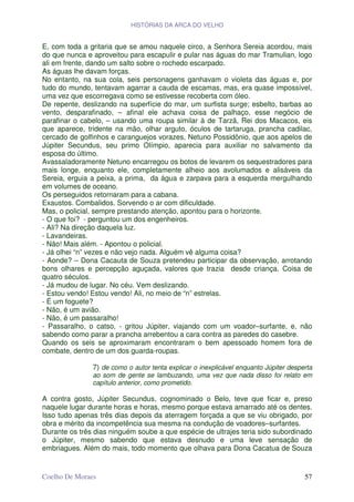HISTÓRIAS DA ARCA DO VELHO


E, com toda a gritaria que se amou naquele circo, a Senhora Sereia acordou, mais
do que nunca e aproveitou para escapulir e pular nas águas do mar Tramulian, logo
ali em frente, dando um salto sobre o rochedo escarpado.
As águas lhe davam forças.
No entanto, na sua cola, seis personagens ganhavam o violeta das águas e, por
tudo do mundo, tentavam agarrar a cauda de escamas, mas, era quase impossível,
uma vez que escorregava como se estivesse recoberta com óleo.
De repente, deslizando na superfície do mar, um surfista surge; esbelto, barbas ao
vento, desparafinado, – afinal ele achava coisa de palhaço, esse negócio de
parafinar o cabelo, – usando uma roupa similar à de Tarzã, Rei dos Macacos, eis
que aparece, tridente na mão, olhar arguto, óculos de tartaruga, prancha cadilac,
cercado de golfinhos e caranguejos vorazes, Netuno Possidônio, que aos apelos de
Júpiter Secundus, seu primo Olímpio, aparecia para auxiliar no salvamento da
esposa do último.
Avassaladoramente Netuno encarregou os botos de levarem os sequestradores para
mais longe, enquanto ele, completamente alheio aos avolumados e alisáveis da
Sereia, erguia a peixa, a prima, da água e zarpava para a esquerda mergulhando
em volumes de oceano.
Os perseguidos retornaram para a cabana.
Exaustos. Combalidos. Sorvendo o ar com dificuldade.
Mas, o policial, sempre prestando atenção, apontou para o horizonte.
- O que foi? - perguntou um dos engenheiros.
- Ali? Na direção daquela luz.
- Lavandeiras.
- Não! Mais além. - Apontou o policial.
- Já olhei “n” vezes e não vejo nada. Alguém vê alguma coisa?
- Aonde? – Dona Cacauta de Souza pretendeu participar da observação, arrotando
bons olhares e percepção aguçada, valores que trazia desde criança. Coisa de
quatro séculos.
- Já mudou de lugar. No céu. Vem deslizando.
- Estou vendo! Estou vendo! Ali, no meio de “n” estrelas.
- É um foguete?
- Não, é um avião.
- Não, é um passaralho!
- Passaralho, o catso, - gritou Júpiter, viajando com um voador–surfante, e, não
sabendo como parar a prancha arrebentou a cara contra as paredes do casebre.
Quando os seis se aproximaram encontraram o bem apessoado homem fora de
combate, dentro de um dos guarda-roupas.

               7) de como o autor tenta explicar o inexplicável enquanto Júpiter desperta
               ao som de gente se lambuzando, uma vez que nada disso foi relato em
               capítulo anterior, como prometido.

A contra gosto, Júpiter Secundus, cognominado o Belo, teve que ficar e, preso
naquele lugar durante horas e horas, mesmo porque estava amarrado até os dentes.
Isso tudo apenas três dias depois da aterragem forçada a que se viu obrigado, por
obra e mérito da incompetência sua mesma na condução de voadores–surfantes.
Durante os três dias ninguém soube a que espécie de ultrajes teria sido subordinado
o Júpiter, mesmo sabendo que estava desnudo e uma leve sensação de
embriagues. Além do mais, todo momento que olhava para Dona Cacatua de Souza


Coelho De Moraes                                                                      57
 
