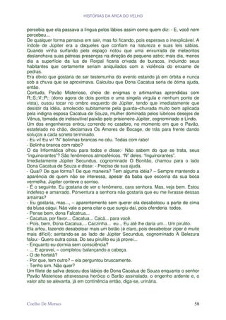HISTÓRIAS DA ARCA DO VELHO


percebia que ela passava a língua pelos lábios assim como quem diz: - E, você nem
percebeu...
De qualquer forma pensava em sair, mas foi ficando, pois esperava o inexplicável. A
índole de Júpiter era a daqueles que confiam na natureza e suas leis sábias.
Quando vinha surfando pelo espaço notou que uma enxurrada de meteoritos
deslanchava suas pétreas presenças na direção do pequeno astro; mais dia, menos
dia a superfície da lua de Rorpal ficaria crivada de buracos, incluindo seus
habitantes que certamente seriam aniquilados com a violência do enxame de
pedras.
Era óbvio que gostaria de ser testemunha do evento estando já em órbita e nunca
sob a chuva que se aproximava. Calculou que Dona Cacatua seria de ótima ajuda,
então.
Contudo, Pavão Misterioso, cheio de enigmas e artimanhas aprendidas com
R;:S;:V;:P;: (dono agora de dois pontos e uma singela virgula e nenhum ponto de
vista), ousou tocar no ombro esquerdo de Júpiter, tendo que imediatamente que
desistir da idéia, amolecido subitamente pela guarda–chuvada muito bem aplicada
pela indigna esposa Cacatua de Souza, mulher dominada pelos lúbricos desejos de
Vênus, tomada de indiscutível paixão pelo prisioneiro Júpiter, cognominado o Lindo.
Um dos engenheiros entrou correndo no casebre, no momento em que o Pavão,
estatelado no chão, declamava Os Amores de Bocage, de trás para frente dando
soluços a cada soneto terminado.
- Eu vi! Eu vi! “N” bolinhas brancas no céu. Todas com rabo!
- Bolinha branca com rabo?
O da Informática olhou para todos e disse:- Não sabem do que se trata, seus
“inguinorantes”? São fenômenos atmosféricos. “N” deles. “Inguinorantes”.
Imediatamente Júpiter Secundus, cognominado O Bonitão, chamou para o lado
Dona Cacatua de Souza e disse: - Preciso de sua ajuda.
- Qual? De que forma? De que maneira? Tem alguma idéia? – Sempre mantendo a
aparência de quem não se interessa, apesar da baba que escorria da sua boca
vermelha. Júpiter conteve o sorriso.
- É o seguinte. Eu gostaria de ver o fenômeno, cara senhora. Mas, veja bem. Estou
indefeso e amarrado. Porventura a senhora não gostaria que eu me livrasse dessas
amarras?
- Eu gostaria, mas..., – aparentemente sem querer ela desabotoou a parte de cima
da blusa cáqui. Não vale a pena citar o que surgiu daí, pois ofenderia todos.
- Pense bem, dona Falcatrua...
- Cacatua, por favor... Cacatua... Cacá... para você.
- Pois, bem, Dona Cacatua,... Caczinha... eu... Eu até lhe daria um... Um pirulito.
Ela arfou, fazendo desabotoar mais um botão (é claro, pois desabotoar zíper é muito
mais difícil); sentando-se ao lado de Júpiter Secundus, cognominado A Belezura
falou:- Quero outra coisa. Do seu pirulito eu já provei...
- Enquanto eu dormia sem consciência?
- ... E aprovei, – completou balançando a cabeça.
- O de hortelã?
- Por que, tem outro? – ela perguntou bruscamente.
- Tenho sim. Não quer?
Um filete de saliva desceu dos lábios de Dona Cacatua de Souza enquanto o senhor
Pavão Misterioso atravessava heróico o Barão assinalado, o engenho ardente e, o
valor alto se alevanta, já em continência então, diga-se, urinária.



Coelho De Moraes                                                                58
 