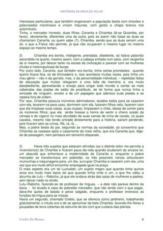 HISTÓRIAS DA ARCA DO VELHO


interesses particulares, que também enganavam a população besta com chavões e
palavreados mentirosos e viviam impunes, com garbo e chapa branca nos
automóveis.
Tinha, o mercador honesto, duas filhas: Canarita e Chiamba (lê-se Quiamba, por
favor), obviamente, diferentes uma da outra, pois se assim não fosse as duas se
chamariam Canarita, ou quem sabe (?), Chiamba, sendo que as duas seriam uma
só, o que a Física não permite, já que não ocupavam o mesmo lugar no mesmo
espaço ao mesmo tempo.

2)         Chiamba era bonita, inteligente, prendada, obediente, só falava palavrão
escondida no quarto, mesmo assim, com a cabeça enfiada num saco, com vergonha
de si mesma, por descer tanto na escala da civilização e parecer com as mulheres
chulas e inescrupulosas do burgo.
Por outro lado, Canarita, que também era bonita, tinha certas prioridades: quando
queria ficava feia, só de brincadeira e, isso acontecia muitas vezes, pois tinha um
mau gênio – não o da garrafa, mas, o da personalidade individual, – repetidas faltas
de educação que muitos relegaram a uma falta de memória e, era muito
desobediente, aproveitando o ensejo para xingar todo mundo e contar as mais
cabeludas das piadas de salão de prostíbulo, de tal forma que nunca tinha a
amizade de ninguém, exceto a de um papagaio que adorava suas piadas e as
repetia fora de ordem.
Por isso, Chiamba possuía inúmeros admiradores; tarados todos para se casarem
com ela, levarem-na para casa, dormirem com ela, fazerem filhos nela, fazerem com
que ela limpasse suas casas, suas roupas, limpassem o chão, desse de comer para
os inúmeros filhos; que ela ainda tivesse a honra de sentir o cheiro azedo da
cerveja e do cigarro no mais afundado de suas camas de crina de cavalo, os quais
cavalos, mesmo não tendo entrado diretamente para a história, sairam perdendo,
pois ficaram sem as crinas. Rá, rá, rá ...
Mas, a pobre besta do pai, seguindo as normas da sociedade, só consentiria que
Chiamba se casasse após o casamento da mais velha, que era Canarita que, diga-
se de passagem, nem pensava em tamanho disparate.


3)        Havia três sujeitos que estavam afinzões (se o distinto leitor me permite a
invencionice) de Chiamba e ficaram paus–da-vida quando souberam da arcaica lei;
um absurdo que enfrentava a modernidade de Canarita e, enquanto o pobre
mercador se transformava em pobretão, os três possíveis noivos articulavam
mumunhas e traquinagens para, um dia, surrupiar Chiamba e casarem com ela, uma
vez que era muito difícil encontrar empregada igual na praça.
O mais esperto era um tal Luzivaldo; um sujeito magro que quando tinha quinze
anos era muito mais baixo do que quando tinha vinte e um, o que lhe valeu a
alcunha de Lulu – Rabicho, já que ele andava atrás das saias de mulheres e padres,
sem deixar nada no olvido.
Lulu–Rabicho, fazendo-se de professor de línguas, – a dele não parava dentro da
boca, - foi levado à casa do pobretão mercador, que não tendo com o que pagar,
dava-lhe quilos de batata e peixe salgado, enquanto o professor ensinava as
funções da língua para as moças.
Havia um segundo, chamado Crebio, que se oferecia como jardineiro, trabalhando
gratuitamente; o intuito era o de se aproximar da bela Chiamba, levando-lhe flores e
poupadas de terra cobertas de estrume de boi com que cuidava das plantas.


Coelho De Moraes                                                                   6
 