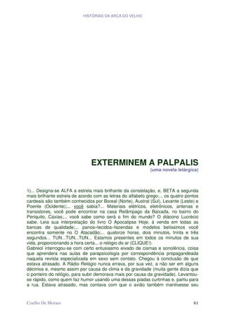 HISTÓRIAS DA ARCA DO VELHO




                               EXTERMINEM A PALPALIS
                                                             (uma novela letárgica)



1)... Designa-se ALFA a estrela mais brilhante da constelação, e, BETA a segunda
mais brilhante estrela de acordo com as letras do alfabeto grego;... os quatro pontos
cardeais são também conhecidos por Boreal (Norte), Austral (Sul), Levante (Leste) e
Poente (Ocidente);... você sabia?... Materiais elétricos, eletrônicos, antenas e
transistores, você pode encontrar na casa Relâmpago da Baixada, no bairro do
Periquito, Caxias;... você sabe como será o fim do mundo? O diácono Lucrécio
sabe. Leia sua interpretação do livro O Apocalipse Hoje, à venda em todas as
bancas de qualidade;... panos–tecidos–fazendas e modelos belíssimos você
encontra somente no O Atacadão;... quatorze horas, dois minutos, trinta e três
segundos... TUN...TUN...TUN... Estamos presentes em todos os minutos de sua
vida, proporcionando a hora certa... o relógio do ar (CLIQUE!).
Gabreol interrogou-se com certo entusiasmo eivado de cismas e sonolência, coisa
que aprendera nas aulas de parapsicologia por correspondência propagandeada
naquela revista especializada em sexo sem contato. Chegou à conclusão de que
estava atrasado. A Rádio Relógio nunca errava, por sua vez, a não ser em alguns
décimos e, mesmo assim por causa do clima e da gravidade (muita gente dizia que
o ponteiro do relógio, para subir demorava mais por causa da gravidade). Levantou-
se rápido, como quem faz humor usando uma dessas piadas curtinhas e, partiu para
a rua. Estava atrasado, mas contava com que o avião também mantivesse seu


Coelho De Moraes                                                                  61
 