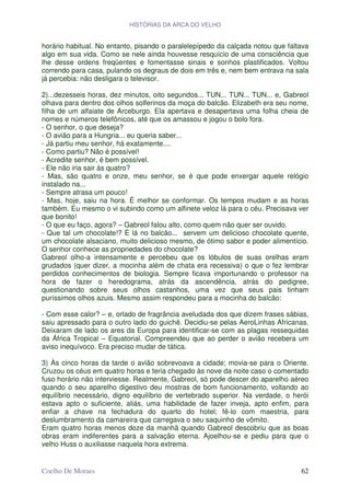 HISTÓRIAS DA ARCA DO VELHO


horário habitual. No entanto, pisando o paralelepípedo da calçada notou que faltava
algo em sua vida. Como se nele ainda houvesse resquício de uma consciência que
lhe desse ordens freqüentes e fomentasse sinais e sonhos plastificados. Voltou
correndo para casa, pulando os degraus de dois em três e, nem bem entrava na sala
já percebia: não desligara o televisor.

2)...dezesseis horas, dez minutos, oito segundos... TUN... TUN... TUN... e, Gabreol
olhava para dentro dos olhos solferinos da moça do balcão. Elizabeth era seu nome,
filha de um alfaiate de Arceburgo. Ela apertava e desapertava uma folha cheia de
nomes e números telefônicos, até que os amassou e jogou o bolo fora.
- O senhor, o que deseja?
- O avião para a Hungria... eu queria saber...
- Já partiu meu senhor, há exatamente....
- Como partiu? Não é possível!
- Acredite senhor, é bem possível.
- Ele não iria sair às quatro?
- Mas, são quatro e onze, meu senhor, se é que pode enxergar aquele relógio
instalado na...
- Sempre atrasa um pouco!
- Mas, hoje, saiu na hora. É melhor se conformar. Os tempos mudam e as horas
também. Eu mesmo o vi subindo como um alfinete veloz lá para o céu. Precisava ver
que bonito!
- O que eu faço, agora? – Gabreol falou alto, como quem não quer ser ouvido.
- Que tal um chocolate!? É lá no balcão... servem um delicioso chocolate quente,
um chocolate alsaciano, muito delicioso mesmo, de ótimo sabor e poder alimentício.
O senhor conhece as propriedades do chocolate?
Gabreol olho-a intensamente e percebeu que os lóbulos de suas orelhas eram
grudados (quer dizer, a mocinha além de chata era recessiva) o que o fez lembrar
perdidos conhecimentos de biologia. Sempre ficava importunando o professor na
hora de fazer o heredograma, atrás da ascendência, atrás do pedigree,
questionando sobre seus olhos castanhos, uma vez que seus pais tinham
puríssimos olhos azuis. Mesmo assim respondeu para a mocinha do balcão:

- Com esse calor? – e, orlado de fragrância aveludada dos que dizem frases sábias,
saiu apressado para o outro lado do guichê. Decidiu-se pelas AeroLinhas Africanas.
Deixaram de lado os ares da Europa para identificar-se com as plagas ressequidas
da África Tropical – Equatorial. Compreendeu que ao perder o avião recebera um
aviso inequívoco. Era preciso mudar de tática.

3) Às cinco horas da tarde o avião sobrevoava a cidade; movia-se para o Oriente.
Cruzou os céus em quatro horas e teria chegado às nove da noite caso o comentado
fuso horário não interviesse. Realmente, Gabreol, só pode descer do aparelho aéreo
quando o seu aparelho digestivo deu mostras de bom funcionamento, voltando ao
equilíbrio necessário, digno equilíbrio de vertebrado superior. Na verdade, o herói
estava apto o suficiente, aliás, uma habilidade de fazer inveja, apto enfim, para
enfiar a chave na fechadura do quarto do hotel; fê-lo com maestria, para
deslumbramento da camareira que carregava o seu saquinho de vômito.
Eram quatro horas menos doze da manhã quando Gabreol descobriu que as boas
obras eram indiferentes para a salvação eterna. Ajoelhou-se e pediu para que o
velho Huss o auxiliasse naquela hora extrema.


Coelho De Moraes                                                                62
 