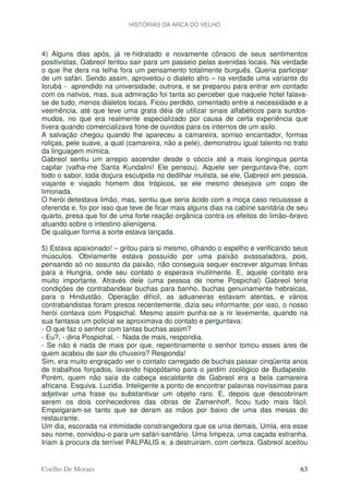 HISTÓRIAS DA ARCA DO VELHO




4) Alguns dias após, já re-hidratado e novamente cônscio de seus sentimentos
positivistas, Gabreol tentou sair para um passeio pelas avenidas locais. Na verdade
o que lhe dera na telha fora um pensamento totalmente burguês. Queria participar
de um safári. Sendo assim, aproveitou o dialeto afro – na verdade uma variante do
Iorubá - aprendido na universidade, outrora, e se preparou para entrar em contado
com os nativos, mas, sua admiração foi tanta ao perceber que naquele hotel falava-
se de tudo, menos dialetos locais. Ficou perdido, cimentado entre a necessidade e a
veemência, até que teve uma grata déia de utilizar sinais alfabéticos para surdos-
mudos, no que era realmente especializado por causa de certa experiência que
tivera quando comercializava fone de ouvidos para os internos de um asilo.
A salvação chegou quando lhe apareceu a camareira, sorriso encantador, formas
roliças, pele suave, a qual (camareira, não a pele), demonstrou igual talento no trato
da linguagem mímica.
Gabreol sentiu um arrepio ascender desde o cóccix até a mais longínqua ponta
capilar (valha-me Santa Kundalini! Ele pensou). Aquele ser perguntava-lhe, com
todo o sabor, toda doçura esculpida no dedilhar mutista, se ele, Gabreol em pessoa,
viajante e viajado homem dos trópicos, se ele mesmo desejava um copo de
limonada.
O herói detestava limão, mas, sentiu que seria ácido com a moça caso recusasse a
oferenda e, foi por isso que teve de ficar mais alguns dias na cabine sanitária de seu
quarto, presa que foi de uma forte reação orgânica contra os efeitos do limão–bravo
atuando sobre o intestino alienígena.
De qualquer forma a sorte estava lançada.

5) Estava apaixonado! – gritou para si mesmo, olhando o espelho e verificando seus
músculos. Obviamente estava possuído por uma paixão avassaladora, pois,
pensando só no assunto da paixão, não conseguia sequer escrever algumas linhas
para a Hungria, onde seu contato o esperava inutilmente. E, aquele contato era
muito importante. Através dele (uma pessoa de nome Pospichal) Gabreol teria
condições de contrabandear buchas para banho, buchas genuinamente hebraicas,
para o Hindustão. Operação difícil, as aduaneiras estavam atentas, e vários
contrabandistas foram presos recentemente, dizia seu informante; por isso, o nosso
herói contava com Pospichal. Mesmo assim punha-se a rir levemente, quando na
sua fantasia um policial se aproximava do contato e perguntava:
- O que faz o senhor com tantas buchas assim?
- Eu?, - diria Pospichal, - Nada de mais, respondia.
- Se não é nada de mais por que, repentinamente o senhor tomou esses ares de
quem acabou de sair do chuveiro? Responda!
Sim, era muito engraçado ver o contato carregado de buchas passar cinqüenta anos
de trabalhos forçados, lavando hipopótamo para o jardim zoológico de Budapeste.
Porém, quem não saía da cabeça escaldante de Gabreol era a bela camareira
africana. Esquiva. Luzidia. Inteligente a ponto de encontrar palavras novíssimas para
adjetivar uma frase ou substantivar um objeto raro. E, depois que descobriram
serem os dois conhecedores das obras de Zamenhoff, ficou tudo mais fácil.
Empolgaram-se tanto que se deram as mãos por baixo de uma das mesas do
restaurante.
Um dia, escorada na intimidade constrangedora que os unia demais, Umla, era esse
seu nome, convidou-o para um safári-sanitário. Uma limpeza, uma caçada estranha.
Iriam à procura da terrível PALPALIS e, a destruiriam, com certeza. Gabreol aceitou


Coelho De Moraes                                                                   63
 
