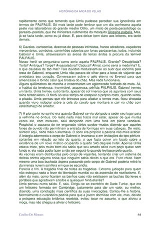 HISTÓRIAS DA ARCA DO VELHO


rapidamente como que temendo que Umla pudesse perceber sua ignorância em
termos de PALPALIS. Só mais tarde pode lembrar que um dia conhecera aquela
peste nos laboratórios do grande mestre Otílio, um misto de poeta-parasitólogo ou
parasito–poetista, que lhe ministrara rudimentos do mosquito Glossina palpalis. Mas,
já se fazia tarde, como eu já disse. E, para deixar bem claro aos leitores, era tarde
demais.

6) Cavalos, carrocerias, dezenas de pessoas intimistas, franco atiradores, caçadores
mercenários, comboios, caminhões cobertos por lonas pardacentas, todos, incluindo
Gabreol e Umla, atravessaram as areias de terras áridas à procura da temível
PALPALIS.
Nosso herói se perguntava como seria aquela PALPALIS. Grande? Desajeitada?
Torta? Ambígua? Torpe? Avassaladora? Caduca? Afinal, como seria a medonha? E,
o que causava de tão mal? Tais dúvidas misturavam-se ao suor que escorria pela
testa de Gabreol, enquanto Umla não parava de olhar para a boca do viajante que
arrebatara seu coração. Conversaram sobre o gelo eterno no Everest para que
amenizasse o tórrido calor que brotava do chão. Mas nada funcionava.
Alguns quilômetros de marcha e encontraram um aglomerado fechado de mata. Ali,
o habitat da tenebrosa, inominável, asquerosa, pérfida PALPALIS. Gabreol tremeu
um tanto. Umla tremeu outro tanto, apesar do sol imenso que os agarrava com seus
raios tentaculares. O herói só teve tempo de estapear o próprio rosto, quando sentiu
a picada. Umla pensou que ele brincava para afastar o temos mas, ficou chocada
quando viu-o rodopiar sobre a cela do cavalo que montava e cair no chão com
estardalhaço de amador.

7) A pior parte no sonho era quando Gabreol se via obrigado a ceder seu lugar para
a velhinha no ônibus. Do resto nada mais trazia mal estar, apesar de que muitas
vezes ele, com mesuras, saia dançando com uma foca em pleno vendaval.
Pospichal o acusava de ter enganado vários surdos–mudos dizendo que aqueles
fones de ouvido não permitiriam a entrada de formigas em suas cabeças. De resto,
reintero aqui, nada mais o alarmava. O sono era propício e parecia não mais acabar.
A letargia adormecia o corpo de Gabreol e levantava-o em levitações do tipo pérfuro-
cortantes em relação ao teto do quarto, o que fazia correr um boato sobre a
existência de um novo místico ocupando o quarto 543 daquele hotel. Apenas Umla
estava triste, pois muito bem ela sabia que seu amado caíra num poço quase sem
fundo e, ela nada podia fazer a não ser segurá-lo quando levitasse pelo quarto.
As vacinas eram distribuídas pelo corpo de viajantes, tentando criar um sistema de
defesa contra alguma coisa que ninguém sabia direito o que era. Puro chute. Nem
mesmo uma boa buchada áspera passando pelo corpo de Gabreol poderia retirá-lo
da imensa nuvem sonífera em que se escondia.
Parecia o fim. A tragédia final de todas as tragédias. Extrema judiação para quem
não esboçou nada a favor da libertação mundial ou da ascensão do nazifacismo. E,
além do mais, como ficariam os banhos caso não existissem as buchas tão leves e
portáteis que agradavam a todos e quaisquer hindustanês?
Umla pensou numa saída. E, saiu. Dirigiu-se ao escritório de Dada Tunke, que era
um feiticeiro formado em Cambridge, justamente para dar um valor, ou melhor,
dizendo, uma conotação mais científica às suas invocações. Contou-lhe a história.
Normalmente o curandeiro pediria para que a jovem dormisse com ele, mas, devido
a próspera educação britânica recebida, evitou tocar no assunto, o que aliviou a
moça, mas não chegou a aliviar o feiticeiro.


Coelho De Moraes                                                                  64
 