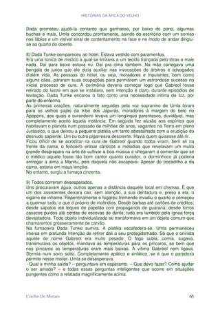 HISTÓRIAS DA ARCA DO VELHO


Dada prometeu ajudá-la contanto que ganhasse, por baixo do pano, algumas
buchas a mais. Umla concordou prontamente, saindo do escritório com um sorriso
nos lábios e um visível sinal de contentamento na face e no modo de andar dirigiu-
se ao quarto do doente.

8) Dada Tunke compareceu ao hotel. Estava vestido com paramentos.
Era uma túnica de místico a qual se limitava a um tecido trançado pelo tórax e mais
nada. Daí para baixo estava nu. Daí pra cima também. Na mão carregava uma
bengala de junco que ele dizia auxiliar nas invocações de árbitros e advogados
d’além vida. As pessoas do hotel, ou seja, moradores e tripulantes, bem como
alguns cães, pararam suas ocupações para permitirem um estrondoso sucesso no
inicial processo de cura. A cerimônia deveria começar logo que Gabreol fosse
retirado do lustre em que se instalara, sem intenção é claro, durante episódios de
levitação. Dada Tunke encarou o fato como uma necessidade intima de luz, por
parte do enfermo.
As primeiras orações, naturalmente seguidas pela voz sopranino de Umla foram
para os velhos pajés da tribo dos Japurás, moradores à margem do belo rio
Apoporis, aos quais o curandeiro levava um longínquo parentesco, duvidável, mas
completamente aceito àquela instância. Em seguida fez alusão aos espíritos que
habitavam o planeta num passado de milhões de anos, vagantes na Terra em pleno
Jurássico, o que deixou a pequena platéia um tanto abestalhada com a erudição do
desnudo sapiente. Um ou outro pigarreava descrente. Havia quem quisesse até rir.
Ficou difícil de se acreditar na cura de Gabreol quando todos viram, bem ali na
frente da cama, o feiticeiro entoar cânticos e melodias que revelavam um muito
grande despreparo na arte de cultivar a boa música e chegaram a comentar que se
o médico aquele fosse tão bom cantor quanto curador, o dorminhoco já poderia
entregar a alma a Manitu, pois daquela não escapava. Apesar do trocadilho e da
cama, estaria em maus lençóis.
No entanto, surgiu a fumaça cinzenta.

9) Todos correram desesperados.
Uns procuravam água, outros apenas a distância daquele local em chamas. É que
um dos assistentes deixara cair, sem atenção, a sua dentadura e, preso a ela, o
cigarro de inhame. Repentinamente o fogaréu tremendo invadiu o quarto e começou
a queimar tudo, o que é próprio de incêndios. Desde barbas até cartões de créditos;
desde sapatos até leques de papelão com propaganda de guaraná; desde forros
casacos puídos até cerdas de escovas de dente; tudo era lambido pela ígnea força
devastadora. Todo objeto individualizado se transformava em um objeto comum que
chamaremos grosseiramente de carvão.
Na fumaceira Dada Tunke sumira. A platéia escafedera-se. Umla permaneceu
imersa em profunda intenção de retirar dali o seu protegidamado. Só que o onirista
aquele de nome Gabreol era muito pesado. O fogo subia, comia, sugava,
transmutava os objetos, mandava as temperaturas para os píncaros, se bem que
nos píncaros as temperaturas eram mais baixas. A vítima Gabreol nem ligava.
Dormia num sono solto. Completamente apático e enfático, se é que o paradoxo
permite nesse mister. Umla se desesperava.
- Qual a minha saída? – perguntava em esperanto. – Que devo fazer? Como ajudar
o ser amado? – e todas essas perguntas inteligentes que ocorre em situações
pungentes como a relatada magnificamente acima.



Coelho De Moraes                                                                65
 