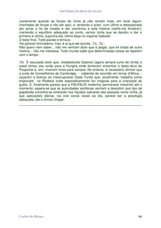 HISTÓRIAS DA ARCA DO VELHO


Justamente quando as forças de Umla já não seriam mais, em local algum,
chamadas de forças a não ser aqui, e, tentando o autor, num último e desesperado
ato achar o fio da meada e dar coerência a esta história (valha-me Ariadne!),
mantendo o equilíbrio adequado ao conto, vemos Umla que se decidiu a dar o
primeiro e último, supunha ela, último beijo no viajante Gabreol.
O beijo final. Todo paixão e ternura.
Vai parecer brincadeira, mas, é ai que ele acorda...Ts...Ts...
Não quero nem saber... não me venham dizer que é plagio, que foi tirado de outra
história... não me interessa. Todo mundo sabe que determinadas coisas se repetem
com o tempo.

10) É escusado dizer que, restabelecido Gabreol (agora sempre junto de Umla) o
casal tomou seu avião para a Hungria onde tentariam encontrar o dedo–duro do
Pospichal e, sim, viveriam livres para sempre. No entanto, é necessário afirmar que
a junta de Conselheiros de Cambridge, - sabendo do ocorrido em terras d’África, -
caçaram a licença do inescrupuloso Dada Tunke que, atualmente, trabalha como
engraxate na Rodésia onde esporadicamente faz mágicas para a criançada do
gueto. E, finalmente parece que a PALPALIS medonha permanece imbatível até o
momento; espera-se que as autoridades sanitárias venham a descobrir que tipo de
papalicida encontra-se embutido nos líquidos salivares das pessoas como Umla, já
que aplicações diárias, via oral varias vezes ao dia, parece ser a posologia
adequada, ate o clímax chegar.




Coelho De Moraes                                                                66
 