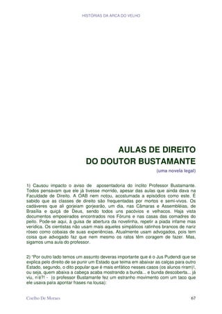 HISTÓRIAS DA ARCA DO VELHO




                                   AULAS DE DIREITO
                             DO DOUTOR BUSTAMANTE
                                                                (uma novela legal)


1) Causou impacto o aviso de aposentadoria do ínclito Professor Bustamante.
Todos pensavam que ele já tivesse morrido, apesar das aulas que ainda dava na
Faculdade de Direito. A OAB nem notou, acostumada a episódios como este. É
sabido que as classes de direito são frequentadas por mortos e semi-vivos. Os
cadáveres que ali gorjeiam gorjearão, um dia, nas Câmaras e Assembléias, de
Brasília e quiçá de Deus, sendo todos uns pacóvios e velhacos. Haja vista
documentos empoeirados encontrados nos Fóruns e nas casas das comadres do
peito. Pode-se aqui, à guisa de abertura da novelinha, repetir a piada infame mas
verídica. Os cientistas não usam mais aqueles simpáticos ratinhos brancos de nariz
róseo como cobaias de suas experiências. Atualmente usam advogados, pois tem
coisa que advogado faz que nem mesmo os ratos têm coragem de fazer. Mas,
sigamos uma aula do professor.


2) “Por outro lado temos um assunto deveras importante que é o Jus Pudendi que se
explica pelo direito de se punir um Estado que teima em abaixar as calças para outro
Estado, segundo, o dito popular que é mais enfático nesses casos (os alunos riram)!,
ou seja, quem abaixa a cabeça acaba mostrando a bunda... e bunda descoberta... já
viu, n’é?! - (o professor Bustamante fez um estranho movimento com um taco que
ele usava para apontar frases na lousa):


Coelho De Moraes                                                                 67
 