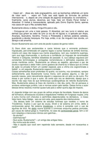 HISTÓRIAS DA ARCA DO VELHO


- Vejam só! - disse ele, todo engraçadinho, com as bochechas refletindo um tanto
de rubor senil, - vejam só! Tudo isso está ligado às fórmulas da política
internacional, - e, depois de uma coleção de pigarros tonalizados no cromatismo, -
finalmente, caros alunos, devemos, por hoje, falar em Direito Penal Verbal e
Adverbial. O Verbal é transcendente, aplicado pelo Divino Espírito Santo, apenas
nos casos em que o Réu acredita Nele.
Bustamante elevou o dedou minguinho para o céu.
 - Conjuga-se em uma e total pessoa. O Adverbial, por seu turno é relativo aos
demais que gritam ao redor do Uno (a voz de mil águas) e, é aplicado por Anjos,
Arcanjos, Querubins, Serafins, Tronos e Potestades e demais poderes celestes,
guardando a devida hierarquia. Por hoje, então, é só. Se ninguém tiver dúvida, um
abraço e até amanhã.
Doutor Bustamante saiu com ares de pavão e passo de ganso nobre.

3) Devo dizer aos esclarecidos e caros leitores que o eminente professor,
trigraduado, poli-sintetizado em papiros legais e outras facécias de âmbito forense,
mesmo em casa não largava sua mente arquetípica, nem seu martelinho supimpa,
nem sua toga chamuscada, e, punha-se a confabular no linguajar de renomeados
Tibérios e Calígulas, benditos estadistas do passado. E, sua cabeça vagueava por
constantes terminologias e variegadas nomenclaturas e definições expostas em
cenas meritórias como: “Bustamante se olhava ao espelho, aprumava o par de
óculos e apontava o dedo índex (como gostava de chamá-lo) e falava que os crimes
de ação na privada tinham um caráter especial, pois a vítima era cognominada o
fedido”, e, em seguida, Bustamante cagava à vontade.
Coisas semelhantes eram proferidas no quarto, na cozinha, nos corredores, sempre
solitariamente, pois Bustamante nunca morou com pessoa alguma, a não ser
quando nasceu, pois naturalmente alguém o segurava de um jeito ou de outro. Por
essas e por outras é que o autor, do conto que ora se desenrola, deseja que o
escrito não seja mais do que lembranças autobiográficas do referido Bustamante.
Mas, Bustamante estava já fraco de memória e não deu certo. Ele só pensava e
arrotava verborragia jurídica. Leis e normas saíam pelo ladrão. Dessa forma o autor
dessas letras resolveu inventar quase tudo pois o editor queria algo de impacto.

4) Jogando bridge com seu grupo de velhos amigos da faculdade, fósseis da época
de formatura, dinossauros oculares e bigodulares metidos em fungosas roupas, uma
e outra múmia com charutos e cachimbos dependurados na dentadura, o nosso
falso herói, falso fidalgo, saiu-se com esta, para espanto dos interlocutores:
- Dia desses bolei um sistema de estudos forenses que recebeu o nome de
Tricotêmico. Explico o por quê da cousa. Dividi o tal sistema em crime, delito e
contraversão penal. No sistema tricotêmico, o crime é cometido com o uso de
agulhas de tricô. No delito ocorre quando o criminoso empunha pedras pontudas,
por causa do radical grego e, finalmente, no caso da contraversão penal, tem a ver
com relações e intercursos íntimos com galinhas...
- As alunas?
- Galinhalunas?
- Que aulas, Bustamante? – um amigo das antigas falou.
- Na minha aula de ontem.
- Não é aquela que você vem repetindo todo semestre, desde mil novecentos e
nada?


Coelho De Moraes                                                                 68
 