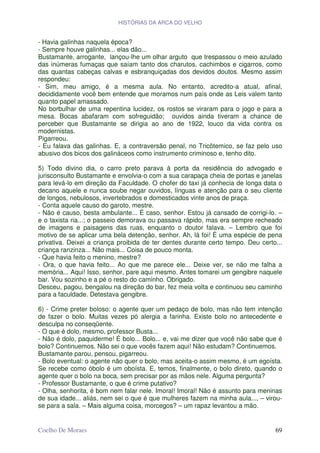 HISTÓRIAS DA ARCA DO VELHO


- Havia galinhas naquela época?
- Sempre houve galinhas... elas dão...
Bustamante, arrogante, lançou-lhe um olhar arguto que trespassou o meio azulado
das inúmeras fumaças que saíam tanto dos charutos, cachimbos e cigarros, como
das quantas cabeças calvas e esbranquiçadas dos devidos doutos. Mesmo assim
respondeu:
- Sim, meu amigo, é a mesma aula. No entanto, acredito-a atual, afinal,
decididamente você bem entende que moramos num país onde as Leis valem tanto
quanto papel amassado.
No borbulhar de uma repentina lucidez, os rostos se viraram para o jogo e para a
mesa. Bocas abafaram com sofreguidão; ouvidos ainda tiveram a chance de
perceber que Bustamante se dirigia ao ano de 1922, louco da vida contra os
modernistas.
Pigarreou.
- Eu falava das galinhas. E, a contraversão penal, no Tricôtemico, se faz pelo uso
abusivo dos bicos dos galináceos como instrumento criminoso e, tenho dito.

5) Todo divino dia, o carro preto parava à porta da residência do advogado e
jurisconsulto Bustamante e envolvia-o com a sua carapaça cheia de portas e janelas
para levá-lo em direção da Faculdade. O chofer do taxi já conhecia de longa data o
decano aquele e nunca soube negar ouvidos, línguas e atenção para o seu cliente
de longos, nebulosos, invertebrados e domesticados vinte anos de praça.
- Conta aquele causo do garoto, mestre.
- Não é causo, besta ambulante... É caso, senhor. Estou já cansado de corrigi-lo. –
e o taxista ria...; o passeio demorava ou passava rápido, mas era sempre recheado
de imagens e paisagens das ruas, enquanto o doutor falava. – Lembro que foi
motivo de se aplicar uma bela detenção, senhor. Ah, lá foi! É uma espécie de pena
privativa. Deixei a criança proibida de ter dentes durante certo tempo. Deu certo...
criança ranzinza... Não mais... Coisa de pouco monta.
- Que havia feito o menino, mestre?
- Ora, o que havia feito... Ao que me parece ele... Deixe ver, se não me falha a
memória... Aqui! Isso, senhor, pare aqui mesmo. Antes tomarei um gengibre naquele
bar. Vou sozinho e a pé o resto do caminho. Obrigado.
Desceu, pagou, bengalou na direção do bar, fez meia volta e continuou seu caminho
para a faculdade. Detestava gengibre.

6) - Crime preter boloso: o agente quer um pedaço de bolo, mas não tem intenção
de fazer o bolo. Muitas vezes pó alergia a farinha. Existe bolo no antecedente e
desculpa no conseqüente.
- O que é dolo, mesmo, professor Busta...
- Não é dolo, paquiderme! É bolo... Bolo... e, vai me dizer que você não sabe que é
bolo? Continuemos. Não sei o que vocês fazem aqui! Não estudam? Continuemos.
Bustamante parou, pensou, pigarreou.
- Bolo eventual: o agente não quer o bolo, mas aceita-o assim mesmo, é um egoísta.
Se recebe como óbolo é um oboísta. E, temos, finalmente, o bolo direto, quando o
agente quer o bolo na boca, sem precisar por as mãos nele. Alguma pergunta?
- Professor Bustamante, o que é crime putativo?
- Olha, senhorita, é bom nem falar nele. Imoral! Imoral! Não é assunto para meninas
de sua idade... aliás, nem sei o que é que mulheres fazem na minha aula..., – virou-
se para a sala. – Mais alguma coisa, morcegos? – um rapaz levantou a mão.


Coelho De Moraes                                                                 69
 