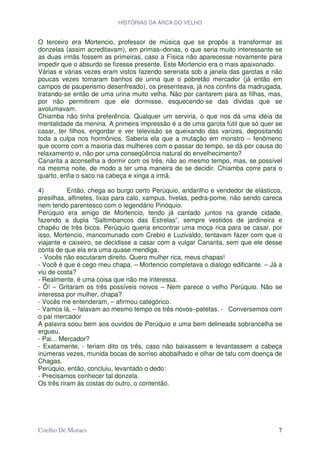 HISTÓRIAS DA ARCA DO VELHO


O terceiro era Mortencio, professor de música que se propôs a transformar as
donzelas (assim acreditavam), em primas–donas, o que seria muito interessante se
as duas irmãs fossem as primeiras, caso a Física não aparecesse novamente para
impedir que o absurdo se fizesse presente. Este Mortencio era o mais apaixonado.
Várias e várias vezes eram vistos fazendo serenata sob a janela das garotas e não
poucas vezes tomaram banhos de urina que o pobretão mercador (já então em
campos de pauperismo desenfreado), os presenteava, já nos confins da madrugada,
tratando-se então de uma urina muito velha. Não por cantarem para as filhas, mas,
por não permitirem que ele dormisse, esquecendo-se das dividas que se
avolumavam.
Chiamba não tinha preferência. Qualquer um serviria, o que nos dá uma idéia da
mentalidade da menina. A primeira impressão é a de uma garota fútil que só quer se
casar, ter filhos, engordar e ver televisão se queixando das varizes, depositando
toda a culpa nos hormônios. Saberia ela que a mutação em monstro – fenômeno
que ocorre com a maioria das mulheres com o passar do tempo, se dá por causa do
relaxamento e, não por uma conseqüência natural do envelhecimento?
Canarita a aconselha a dormir com os três, não ao mesmo tempo, mas, se possível
na mesma noite, de modo a ter uma maneira de se decidir. Chiamba corre para o
quarto, enfia o saco na cabeça e xinga a irmã.

4)         Então, chega ao burgo certo Perúquio, andarilho e vendedor de elásticos,
presilhas, alfinetes, lixas para calo, xampus, fivelas, pedra-pome, não sendo careca
nem tendo parentesco com o legendário Pinóquio.
Perúquio era amigo de Mortencio, tendo já cantado juntos na grande cidade,
fazendo a dupla “Saltimbancos das Estrelas”, sempre vestidos de jardineira e
chapéu de três bicos. Perúquio queria encontrar uma moça rica para se casar, por
isso, Mortencio, mancomunado com Crebio e Luzivaldo, tentavam fazer com que o
viajante e caixeiro, se decidisse a casar com a vulgar Canarita, sem que ele desse
conta de que ela era uma quase mendiga.
 - Vocês não escutaram direito. Quero mulher rica, meus chapas!
- Você é que é cego meu chapa, – Mortencio completava o dialogo edificante. – Já a
viu de costa?
- Realmente, é uma coisa que não me interessa.
- Ô! – Gritaram os três possíveis noivos – Nem parece o velho Perúquio. Não se
interessa por mulher, chapa?
- Vocês me entenderam, – afirmou categórico.
- Vamos lá, – falavam ao mesmo tempo os três novos–patetas. - Conversemos com
o pai mercador
A palavra soou bem aos ouvidos de Perúquio e uma bem delineada sobrancelha se
ergueu.
- Pai... Mercador?
- Exatamente, - teriam dito os três, caso não baixassem e levantassem a cabeça
inúmeras vezes, munida bocas de sorriso abobalhado e olhar de tatu com doença de
Chagas.
Perúquio, então, concluiu, levantado o dedo:
- Precisamos conhecer tal donzela.
Os três riram às costas do outro, o contentão.




Coelho De Moraes                                                                  7
 