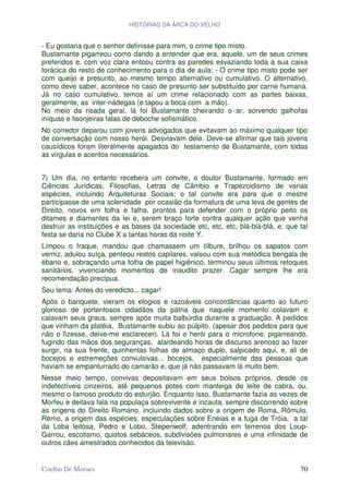 HISTÓRIAS DA ARCA DO VELHO


- Eu gostaria que o senhor definisse para mim, o crime tipo misto.
Bustamante pigarreou como dando a entender que era, aquele, um de seus crimes
preferidos e, com voz clara entoou contra as paredes esvaziando toda a sua caixa
torácica do resto de conhecimento para o dia de aula: - O crime tipo misto pode ser
com queijo e presunto, ao mesmo tempo alternativo ou cumulativo. O alternativo,
como deve saber, acontece no caso de presunto ser substituído por carne humana.
Já no caso cumulativo, temos aí um crime relacionado com as partes baixas,
geralmente, as inter-nádegas (e tapou a boca com a mão).
No meio da risada geral, lá foi Bustamante cheirando o ar, sorvendo galhofas
iníquas e lisonjeiras falas de deboche sofismático.
No corredor deparou com jovens advogados que evitavam ao máximo qualquer tipo
de conversação com nosso herói. Desviavam dele. Deve-se afirmar que tais jovens
causídicos foram literalmente apagados do testamento de Bustamante, com todas
as vírgulas e acentos necessários.


7) Um dia, no entanto recebera um convite, o doutor Bustamante, formado em
Ciências Jurídicas, Filosofias, Letras de Câmbio e Trapezoidismo de varias
espécies, incluindo Arquiteturas Sociais; o tal convite era para que o mestre
participasse de uma solenidade por ocasião da formatura de uma leva de gentes de
Direito, novos em folha e falha, prontos para defender com o próprio peito os
ditames e diamantes da lei e, serem braço forte contra qualquer ação que venha
destruir as instituições e as bases da sociedade etc, etc, etc, blá-blá-blá, e, que tal
festa se daria no Clube X a tantas horas da noite Y.
Limpou o fraque, mandou que chamassem um tílbure, brilhou os sapatos com
verniz, adulou suíça, penteou restos capilares, valsou com sua metódica bengala de
ébano e, sobraçando uma folha de papel higiênico, terminou seus últimos retoques
sanitários, vivenciando momentos de inaudito prazer. Cagar sempre lhe era
recomendação precípua.
Seu lema: Antes do veredicto... cagar!
Após o banquete, vieram os elogios e razoáveis concordâncias quanto ao futuro
glorioso de portentosos cidadãos da pátria que naquele momento colavam e
calavam seus graus, sempre após muita balbúrdia durante a graduação. A pedidos
que vinham da platéia, Bustamante subiu ao púlpito, (apesar dos pedidos para que
não o fizesse, deixe-me esclarecer). Lá foi o herói para o microfone, pigarreando,
fugindo das mãos dos seguranças, alardeando horas de discurso arenoso ao fazer
surgir, na sua frente, quinhentas folhas de almaço duplo, salpicado aqui, e, ali de
bocejos e estremeções convulsivas... bocejos, especialmente das pessoas que
haviam se empanturrado do camarão e, que já não passavam lá muito bem.
Nesse meio tempo, convivas depositavam em seus bolsos próprios, desde os
indefectíveis cinzeiros, até pequenos potes com manteiga de leite de cabra, ou,
mesmo o famoso produto do esturjão. Enquanto isso, Bustamante fazia as vezes de
Morfeu e deitava fala na populaça sobrevivente e incauta, sempre discorrendo sobre
as origens do Direito Romano, incluindo dados sobre a origem de Roma, Rômulo,
Remo, a origem das espécies, especulações sobre Enéias e a fuga de Tróia, a tal
da Loba leitosa, Pedro e Lobo, Stepenwolf, adentrando em terrenos dos Loup-
Garrou, escotismo, quistos sebáceos, subdivisões pulmonares e uma infinidade de
outros cães amestrados conhecidos da televisão.


Coelho De Moraes                                                                    70
 