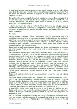 HISTÓRIAS DA ARCA DO VELHO


A história seria muito mais comprida se, num ato de bravura, o vento vindo não se
sabe de onde, não tivesse tirando metade das folhas das mãos de Bustamante. Para
ser exato, em torno de duzentos e cinqüenta e sete folhas que sobrevoavam o
recinto numa festa.
De qualquer forma, o advogado, brandindo o dedo no ar como Cícero, solapando o
ar com seu braço amortalhado de roupas negras como Nero ensandecido, um
mortalha desenhada em bonito negro gótico, cuspindo no ar a sua salivar
verborréia, gritou alucinadamente:
- Capitis diminutis! Eu exijo a volta da tribal diminuição de cabeças, para o
aprimoramento da moral comburida. (e sem perder a compostura) Capitis diminutis
máximus! A perda total da mesma, horrenda cabeça pecadora fomentadora de
idéias e rebeldias.
Pigarreou.
- Caros amigos, confrades, colegas de profissão, lutadores do supremo Bem e da
legalidade. Conclamo-os a se prenderem aos dias de Pompéia, da grande Roma,
dos Césares. As origens, quando o crime era realmente punido, com rigor, com
veemência. Naquela época, o crime de “falo” era claro: o criminoso matava a cobra e
mostrava o pau e ia preso, sem condições. Não é como hoje, quando até as
mulheres são machos e matam a pau!
Bustamante ainda limpou um pouco do suor que descia como cascata, se bem que
se uma cascata fosse como o suor seria uma pequena cascata. E o doutor
continuava:
–Aqueles casos interessantes do homem que matava lendo muito, nos termos do
crime plurilesivos ou, então, nos crimes da animalidade, onde citamos os criminosos
como se fossem terríveis monstros que matavam com o nariz, na forma veríssima de
tucanos alucinados, são formas que não encontramos mais; aqueles casos,
senhores, estavam sob a lei; a Lei se impunha com a mão de ferro! O corpo
estranho na urina do civil, nas formas do Corpus uris civis, eram fatos de clara
concisão para o magistrado, para o próprio promotor, fosse ele urubano – com
autoridade indubitável sobre urubus, - fosse ele questor. Naquela época não havia
diferença entre questores, mas apenas entre os castores. Os primeiros eram
magistrados encarregados em relações às finanças do estado e os últimos, tanto
dantes, como atualmente, simples mamíferos roedores. Tudo claro, límpido,
cristalino!
Bustamante pigarreou e alguns convivas aproveitaram para enfiar a cabeça debaixo
da mesa.
- O direito púbico se interpretava à luz vermelha das casas das meretrizes... (olhou
para o alto como em devaneio)... nestas casas os juízes se reuniam... todos os
famosos togados da época, mãos esparramadas nas tetas das mulheres públicas,
coisa altamente púbica, meus amigos, onde todo mundo podia por a mão, se
quisesse, apesar de íntimo. Um direito privado, no entanto, era o que todo mundo
devia usar por si só e no recôndito de seus lares... puramente cúbico.
A essa altura muita gente saia do recinto e outros pediram telefone ou taxi.
Bustamante, porém, era puro ardor, vento puro de palavras e letras que escorriam
copiosas da cabeça fundida em gesso do passado e, o que era pior, não parava um
segundo de falar.
- A Lex Catuléia, companheiros de Leis, permitiu o casamento entre cães e gatos,
num ato puro de evolução zoológica da jurisprudência. Notório! Numa época onde
havia muito boi da ralé, os conhecidos pleibois, era necessário que não se ficasse

Coelho De Moraes                                                                 71
 