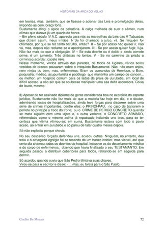 HISTÓRIAS DA ARCA DO VELHO


em teorias, mas, também, que se fizesse o acionar das Leis e promulgação delas,
impondo-as com, braço forte.
Bustamante atingi o ápice da palratória. A calça molhada de suor e sêmen, num
clímax que durava já um quarto de honra.
– Em pleno século IV A.C. aparecia para nós as maravilhas da Leis das V Tabuadas
que diziam assim, meus irmãos: I- Se for chamado a juízo, vá. Se ninguém for
chamado, por que se fez tanto barulho, então? II – Se por acaso não quiser ir, não
vá, mas, depois não reclame se o apedrejarem. III - Se por acaso quiser fugir, fuja.
Não faz mais do que a obrigação. IV – Se está doente ou é doido e ainda comete
crime, é um jumento. Três chibatas no lombo. V - Se no caminho da prisão o
criminoso acordar, cacete nele.
Nesse momento, vindos através das paredes, de todos os lugares, vários seres
vestidos de branco pousaram sobre o irrequieto Bustamante. Não, não eram anjos,
nem ninjas do bem, mas, enfermeiros. Eram os comandos de Henrique, o Bom,
psiquiatra, médico, acupunturista e podólogo que mantinha um campo de concen...
ou melhor, um hospício comum para os lados da praia de Jurubeba, em local de
difícil acesso, a não ser que se soubesse manipular uma asa delta ascensora. Coisa
de louco, mesmo!

8) Apesar de ter assinado diploma de gente considerada boa no exercício do esporte
jurídico, Bustamante não fez mais do que a maioria faz hoje em dia, e o doutor,
adentrando locais de hospitalizações, ainda teve forças para discorrer sobre uma
série de crimes importantes, dentre eles: o PRINCI-PAU, no caso de baixarem o
porrete no príncipe a troco do trono; ou o CRIME DE PERIGO CONCRETO quando
se mata alguém com uma lajota e, a outra variante, o CONCRETO ARMADO,
referendado como o mesmo acima já repassado incluindo uns tiros, para se ter
certeza que vítima vitimou-se; em suma, Bustamante estava com todo o pavio
aceso, ao entrar em Jurubeba e só parou de falar quatro meses depois.
Só não explodiu porque chovia.
No seu descanso forçado defendeu uns, acusou outros. Ninguém, no entanto, deu
trela e o advogado egrégio foi se tocando de um banzo indolor, mas visível, até que
certo dia chamou todos os doentes do hospital, inclusive os do departamento médico
e do corpo de enfermeiros, dizendo que havia finalizado o seu TESTAMANTO. Em
seguida passou a distribuir cobertores para todos, retirando-se em seguida para
dormir.
Só acordou quando ouviu que São Pedro tilintava suas chaves.
Virou-se para o escritor e disse: - ... mas, eu torcia para o São Paulo.




Coelho De Moraes                                                                 72
 