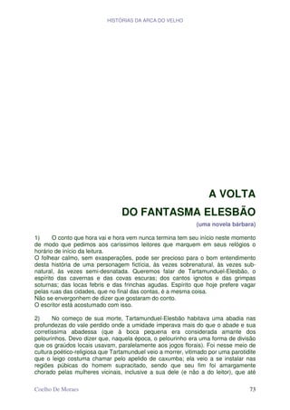 HISTÓRIAS DA ARCA DO VELHO




                                                                  A VOLTA
                                 DO FANTASMA ELESBÃO
                                                              (uma novela bárbara)

1)     O conto que hora vai e hora vem nunca termina tem seu início neste momento
de modo que pedimos aos caríssimos leitores que marquem em seus relógios o
horário de início da leitura.
O folhear calmo, sem exasperações, pode ser precioso para o bom entendimento
desta história de uma personagem fictícia, às vezes sobrenatural, às vezes sub-
natural, às vezes semi-desnatada. Queremos falar de Tartamunduel-Elesbão, o
espírito das cavernas e das covas escuras; dos cantos ignotos e das grimpas
soturnas; das locas febris e das frinchas agudas. Espírito que hoje prefere vagar
pelas ruas das cidades, que no final das contas, é a mesma coisa.
Não se envergonhem de dizer que gostaram do conto.
O escritor está acostumado com isso.

2)     No começo de sua morte, Tartamunduel-Elesbão habitava uma abadia nas
profundezas do vale perdido onde a umidade imperava mais do que o abade e sua
corretíssima abadessa (que à boca pequena era considerada amante dos
pelourinhos. Devo dizer que, naquela época, o pelourinho era uma forma de divisão
que os graúdos locais usavam, paralelamente aos jogos florais). Foi nesse meio de
cultura poético-religiosa que Tartamunduel veio a morrer, vitimado por uma parotidite
que o leigo costuma chamar pelo apelido de caxumba; ela veio a se instalar nas
regiões púbicas do homem supracitado, sendo que seu fim foi amargamente
chorado pelas mulheres vicinais, inclusive a sua dele (e não a do leitor), que até

Coelho De Moraes                                                                  73
 
