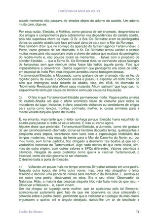 HISTÓRIAS DA ARCA DO VELHO


aquele momento não passava de simples objeto de adorno do castelo. Um adorno
muito caro, diga-se.

Por essa razão, Elesbão, o Mefítico, como gostava de ser chamado, desprendeu-se
dos amigos e companheiros para sobremorrer nas dependências do castelo abadia,
pois não suportava choro de vivos. O Sr. e Sra. De Birrostrat eram os privilegiados
donos do castelo-abadia cuja face principal dava de cara com o Mar da Noruega.
Vale também dizer que no começo da aparição do fantasmagórico Tartamunduel, o
Porco, como gostava de ser chamado, o Sr. De Birrostrat tentou vender o castelo
muitas vezes pois não suportava mais o cheiro de cebola que exalava do periespírito
do recém-morto e, não poucos foram os momentos... - talvez com o propósito de
ofender Elesbão- ... que o Exmo Sr. De Birrostrat dizia ter conhecido várias falanges
de fantasmas sem que nenhum deles fosse tão fedido àquele ponto. Fato que
impossibilitava a convivência. Outros sugeriram que periespírito era coisa de índio,
em especial do índio Peri, mas ninguém acreditou numa bobagem dessas.
Tartamunduel-Elesbão, o Moqueado, como gostava de ser chamado não se fez de
rogado: parou de exalar o cebolóide aroma e passou a espalhar um forte cheiro de
alho que impregnou cada recanto da abadia. Isso, em 1545, foi chamado de
“Movimento Revolucionário Allium cepa mutandis Allium sativum” que logo caiu no
esquecimento tanto por causa do latinório como por causa da Inquisição.

3)    O fato é que Tartamunduel-Elesbão permaneceu morto. Vagava pelas ameias
do castelo-Abadia até que o efeito aromático fosse de costume para todos os
moradores do lugar, inclusive, é claro, possíveis visitantes ou vendedores de artigos
para cama como lençóis, fronhas, cortinado, mulher, e, coisas similares para a
mente viciada daquela época de feudos.

É, no entanto, importante que o leitor conheça porque Elesbão havia escolhido tal
abadia para passar o resto de seus séculos. E isso eu conto agora,
Alguém disse que pretendia, Tartamunduel-Elesbão, o Jumento, como ele gostava
de ser carinhosamente chamado, tornar-se herdeiro daquelas terras, quatrocentos e
cinqüenta anos depois, levantando bom lucro com a especulação imobiliária dos
tempos modernos, inda mais, de frente para o Mar do Caminho do Norte; eu, por
meu turno, sem tomar partidos, fico obrigado a desmentir tais boatos já que sei o
verdadeiro interesse de Tartamunduel. Algo nada menos do que certa dívida, sim,
mas de outra origem, com outros valores e SPCs diferentes. Valores cósmicos e
cármicos. Resgate de erros pretéritos como queria o irascível Tartamunduel, o
Irascível, como ele não gostava de ser chamado.
O destino batia à porta de Elesbão.

4)    Voltando um pouco mais no tempo veremos Birrostrat sentado em uma pedra.
Naquela outra época ele tinha outro nome, mas, para não atrapalhar o leitor
fazendo-o decorar uma penca de nomes será mantido o de Birrostrat, E, sentava-se
ele sobre uma pedra, observando os céus. Era o seu ofício: Observador da
Natureza. Aliás, a maioria das pessoas daquela tribo não fazia mais do que isso, –
Observar a Natureza - e, assim viviam.
Um dia chegou ao lugarejo certa mulher, que se apaixonou pelo tal Birrostrat;
apaixonou-se justamente pelo fato de que ele observava os céus colocando o
cotovelo sobre o joelho direito, permitindo que o indicador e o polegar da mão direita
erguessem o queixo até o ângulo desejado, dando-lhe um ar de beatitude e


Coelho De Moraes                                                                   74
 
