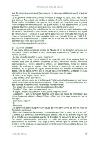 HISTÓRIAS DA ARCA DO VELHO


que de maneira nenhuma significava que o rei estava no calabouço, como era de se
esperar).
Lá ela poderia refrear seus ânimos e colocar a cabeça no lugar, mas, não foi isso
que ocorreu. Na verdade ela perdeu a cabeça. A certa mulher optou pela loucura.
Antes, porém, deixou bem claro que um dia e, repetiu, um dia voltaria para vingar–se
(o de sempre) de Birrostrat (claro, de quem mais?), e sua descendência (aí já era
exagero da pobre), estivesse onde pudesse, fosse como acontecesse.
Após longas peregrinações pelo Cosmo, de vida em vida, na captura do observador
da natureza, deparamos a certa mulher renascendo, vivendo e morrendo sob a pele
de Tartamunduel – Elesbão, o Sujo, como gostava de ser chamado, fomentador de
nojos e imprecações dos mais variados tipos que, naquela época de 1545 A.D.,
assombrava magnificamente o castelo do Sr. e da Sra. de Birrostrat, como um
abantesma da mais baixa qualidade.
Nem correntes o vagabundo carregava.

5) – Eu sou o Elesbão!
A voz ecoou pelos corredores úmidos da Abadia. O Sr. de Birrostrat começou a rir
sem peias. Nunca se divertira tanto desde que empalaram o Conde no meio da
floresta cinzenta.
- Eu sou Elesbão, cacete!! É surdo, miserável?
Birrostrat parou de rir porque aquilo já ia longe de mais. Uma evidente falta de
respeito para com os demais fantasmas da casa, fantasmas doutos, fantasmas
espiritualizados... muitos espectros antigos, ali aposentados. Crias do castelo
através de custosas e longas noites de tortura e sofrimento no esticador de
membros, ou no garrote vil; alguns desencarnados sob simples machadadas nos
dedos. Não se podia permitir que o intruso agisse de tal forma. Birrostrat resolveu
interceder a favor da organização tumular, berrou no meio do salão:
- E daí o que você quer que eu faça?
O eco perdeu-se nos corredores.
Houve um silêncio, como se o fantasma de Tartamunduel rabiscasse em sua mente
sinais miraculosos de lembranças e planos. Então disse, com a característica voz
dos espíritos melodramáticos, novelescos, rochesterianos:
- Por acaso o Sr. não se lembra do episódio dos Silurídios?
- Silurídios? Não... Nem sei o que que é isso.
- É bagre... bagre! Seu palhaço. Nunca comeu bagre na vida?
- Aaaaaanh! - gemeu Birrostrat, fazendo uma daquelas faces de entendedor que
nem mil palavras bastam. – Bagre? Claro... Claro que comi. Aqui mesmo no mar da
Noruega...
- Tem muito, não é?
- É.
- Mentiroso!
 Ato contínuo Elesbão cuspilhou um pouco de vento com aroma de alho no rosto de
Birrostrat e continuou:
- Meu caro observador da natureza com sentidos embotados, como vai sua esposa?
O enfeite que perambula diariamente pelo castelo, não lhe dá trabalho algum, não
é? O enfeite só se desrecalca quando há diversões no pelourinho do burgo, não é?
Ou, então, solitariamente, enroscada no meio de tantos vestidos e saiotes,
escondidinha no banheiro. Mas, digo a você, verme, que foi através dela que
preparei minha arapuca. A arapuca que o manterá sob minha custódia durante uns
bons pares de anos.


Coelho De Moraes                                                                 76
 