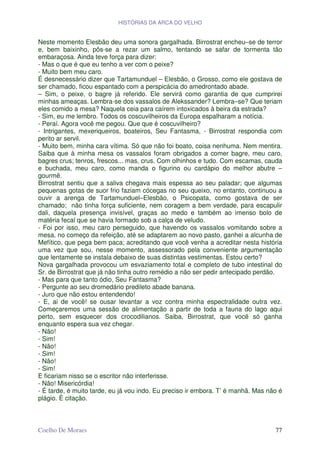HISTÓRIAS DA ARCA DO VELHO


Neste momento Elesbão deu uma sonora gargalhada. Birrostrat encheu–se de terror
e, bem baixinho, pôs-se a rezar um salmo, tentando se safar de tormenta tão
embaraçosa. Ainda teve força para dizer:
- Mas o que é que eu tenho a ver com o peixe?
- Muito bem meu caro.
É desnecessário dizer que Tartamunduel – Elesbão, o Grosso, como ele gostava de
ser chamado, ficou espantado com a perspicácia do amedrontado abade.
– Sim, o peixe, o bagre já referido. Ele servirá como garantia de que cumprirei
minhas ameaças. Lembra-se dos vassalos de Alekssander? Lembra–se? Que teriam
eles comido a mesa? Naquela ceia para caírem intoxicados à beira da estrada?
- Sim, eu me lembro. Todos os coscuvilheiros da Europa espalharam a notícia.
- Peraí. Agora você me pegou. Que que é coscuvilheiro?
- Intrigantes, mexeriqueiros, boateiros, Seu Fantasma, - Birrostrat respondia com
perito ar servil.
- Muito bem, minha cara vítima. Só que não foi boato, coisa nenhuma. Nem mentira.
Saiba que à minha mesa os vassalos foram obrigados a comer bagre, meu caro,
bagres crus; tenros, frescos... mas, crus. Com olhinhos e tudo. Com escamas, cauda
e buchada, meu caro, como manda o figurino ou cardápio do melhor abutre –
gourmê.
Birrostrat sentiu que a saliva chegava mais espessa ao seu paladar; que algumas
pequenas gotas de suor frio faziam cócegas no seu queixo, no entanto, continuou a
ouvir a arenga de Tartamunduel–Elesbão, o Psicopata, como gostava de ser
chamado; não tinha força suficiente, nem coragem a bem verdade, para escapulir
dali, daquela presença invisível, graças ao medo e também ao imenso bolo de
matéria fecal que se havia formado sob a calça de veludo.
- Foi por isso, meu caro perseguido, que havendo os vassalos vomitando sobre a
mesa, no começo da refeição, até se adaptarem ao novo pasto, ganhei a alcunha de
Mefítico, que pega bem paca; acreditando que você venha a acreditar nesta história
uma vez que sou, nesse momento, assessorado pela conveniente argumentação
que lentamente se instala debaixo de suas distintas vestimentas. Estou certo?
Nova gargalhada provocou um esvaziamento total e completo de tubo intestinal do
Sr. de Birrostrat que já não tinha outro remédio a não ser pedir antecipado perdão.
- Mas para que tanto ódio, Seu Fantasma?
- Pergunte ao seu dromedário predileto abade banana.
- Juro que não estou entendendo!
- E, ai de você! se ousar levantar a voz contra minha espectralidade outra vez.
Começaremos uma sessão de alimentação a partir de toda a fauna do lago aqui
perto, sem esquecer dos crocodilianos. Saiba, Birrostrat, que você só ganha
enquanto espera sua vez chegar.
- Não!
- Sim!
- Não!
- Sim!
- Não!
- Sim!
E ficariam nisso se o escritor não interferisse.
- Não! Misericórdia!
- É tarde, é muito tarde, eu já vou indo. Eu preciso ir embora. T’ é manhã. Mas não é
plágio. É citação.



Coelho De Moraes                                                                  77
 