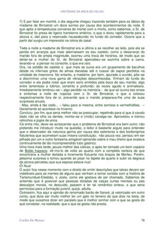 HISTÓRIAS DA ARCA DO VELHO


7) E por falar em manhã, o dia seguinte chegou trazendo também para os lábios de
madame de Birrostrat um doce sorriso por causa dos acontecimentos da noite. É
que após a tempestuosa conversa do mortal com o morto, como sabemos, o Sr. de
Birrostrat foi presa de ligeiro transtorno entérico, o que o levou rapidamente para a
alcova e, dali para o reservado nauseabundo no fundo do corredor. Ocorre que a
partir daí surgiu um imprevisto na rotina do casal.

Toda a noite a madame de Birrostrat era a última a se recolher ao leito, pois ela se
perdia em arranjos que mais adornassem os seu castelo; como o desarranjo do
marido fora de ampla magnitude, ocorreu uma troca de horários, de modo que ao
deitar-se a mulher do Sr. de Birrostrat apercebeu–se sozinha sobre a cama,
levando–a a pensar no consorte, o que era raro.
Ora, na solidão do castelo o que mais se ouvia era um grupamento de barulhos
desde os infernais gritos de almas danadas até o coaxar de sapos perdidos na
umidade da masmorra. No entanto, a madame, por bem, apurado o ouvido, pôs–se
a discriminar uma nova gama de vibrações desconhecidas. Vinham do fundo do
corredor e ela podia notar que eram sons emitidos pela boca de seu marido; algo
entre lamentoso e lúbrico, constrito e profundo; às vezes agudo e animalesco.
Imediatamente lembrou–se – algo perdido na memória - de que só ouvira tais sinais
e sintomas a noite de núpcias com o Sr. de Birrostrat, o que a colocou
respectivamente fora de si, prevendo que o marido preparava-lhe uma de suas
surpresas anuais.
- Mas, ainda é tão cedo... – falou para si mesma, entre sorrisos e vermelhidões. –
Geralmente só acontece no Inverno.
Concluiu, por fim, que seria melhor não se preocupar, repetindo para si que à cavalo
dado não se olha os dentes, monta–se e (rindo) cavalga–se. Aproveitou e treinou
relinchos e jogos de anca.
Cá entre nós, deve–se acrescentar que o problema de Birrostrat era bem outro; não
pretendo me introduzir muito na questão, o leitor é bastante arguto para entender
que o observador da natureza gemia por causa dos estertores e dos borborigmos
flatulentos que acometiam suas misera constituição; não pouca vez, pensou em ser
pilhado por um e outro fantasma amigável opinando sobre o mau cheiro que exalava
continuamente de tão incompreendido tubo gástrico.
Uma hora mais tarde, pouco melhor das cólicas, e após ter tomado um bom copázio
de Boldo fragrans; vê–mo-lo de volta ao quarto com a completa certeza de que
encontraria a mulher deitada e livremente flutuante nos braços de Morfeu. Porém,
péssima surpresa o tomou quando ao pisar no tapete do quarto e subir os degraus
da alcova percebeu que sua esposa estava nua!
Ó! Nua!
O autor fica nesse momento com o direito de omitir descrições que talvez devam ser
indeléveis para as mentes de alguns que venham a tomar contato com a história de
Tartamunduel-Elesbão, o Josta, como ele gostava de ser chamado. Sabemos de
antemão que é possível que pessoas dotadas de calças curtas mentais ou pés
descalços morais, no descuido, passem a ler tal romântico enlevo, o que seria
pernicioso para a formação juvenil, quiçá, adulta.
Outrossim, fica aqui a opinião do renomado barão de Itararé, já valorizado em outro
conto, que dizia ser muito melhor ter um galo no terreiro do que dois na testa, de
modo que ousamos dizer em paralelo que é melhor sonhar com o que se gosta do
que constatar, na realidade, que o que se gosta não presta.



Coelho De Moraes                                                                  78
 