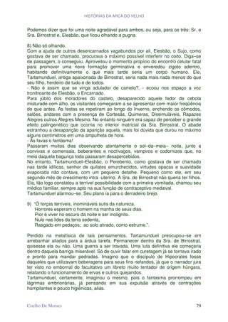 HISTÓRIAS DA ARCA DO VELHO


Podemos dizer que foi uma noite agradável para ambos, ou seja, para os três: Sr. e
Sra. Birrostrat e, Elesbão, que ficou olhando a pugna.

8) Não só olhando.
Com a ajuda de outros desencarnados vagabundos por ali, Elesbão, o Sujo, como
gostava de ser chamado, procurava o máximo possível interferir no coito. Diga–se
de passagem, o conseguiu. Aproveitou o momento propício do encontro celular fatal
para promover uma nova formação germinativa e enveredou zigoto adentro,
habitando definitivamente o que mais tarde seria um corpo humano. Ele,
Tartamunduel, antiga apaixonada de Birrostrat, seria nada mais nada menos do que
seu filho, herdeiro de tudo e de todos.
- Não é assim que se vinga adulador de camelo?, - ecoou nos espaço a voz
tronitroante de Elesbão, o Encarnado.
Para júbilo dos moradores do castelo, desaparecido aquele fedor de cebola
misturado com alho, os visitantes começaram a se apresentar com maior freqüência
do que antes. As festas se repetiram ao longo do Inverno, enchendo os cômodos,
salões, andares com a presença de Cortesãs, Quimeras, Dissimuláveis, Rapazes
Alegres outros Alegres Mesmo. No entanto ninguém era capaz de perceber o grande
efeito palingenético que ocorria no interior matricial da Sra. Birrostrat. O abade
estranhou a desaparição da aparição aquela, mais foi dúvida que durou no máximo
alguns centímetros em uma ampulheta de hora.
- Às favas o fantasma!
Passaram muitos dias observando atentamente o sol–da–meia– noite, junto a
convivas e comensais, beberantes e noctívagos, vampiros e codornizes que, no
meio daquela bagunça toda passaram desapercebidos.
No entanto, Tartamunduel–Elesbão, o Perebento, como gostava de ser chamado
nas tarde idílicas, senhor de quilates emurchecidos, virtudes opacas e suavidade
evaporada não contava, com um pequeno detalhe. Pequeno como ele, em seu
segundo mês de crescimento intra -uterino. A Sra. de Birrostrat não queria ter filhos.
Ela, tão logo constatou a terrível possibilidade com a primeira vomitada, chamou seu
médico familiar, sempre apto na sua função de contraceptivo medieval.
Tartamunduel alarmou–se. Seu plano ia para o derradeiro brejo.

9) “Ó forças terríveis, inomináveis sutis da natureza.
    Horrores esperam o homem na manha de seus dias.
    Pior é viver no escuro da noite e ser incógnito.
    Nulo nas lides da terra sedenta,
    Rasgado em pedaços; ao solo atirado, como estrume.”.

Perdido na metafísica de tais pensamentos, Tartamunduel preocupou–se em
arrebanhar aliados para a árdua tarefa. Permanecer dentro da Sra. de Birrostrat,
quisesse ela ou não. Uma guerra a ser travada. Uma luta definitiva ele começaria
dentro daquela barriga miserável. Só de ouvir falar em curetagem já se tornava irado
e pronto para mandar pedradas. Imagino que o discípulo de Hipocrates fosse
daqueles que utilizavam beberagens para seus fins nefandos, já que o narrador jura
ter visto no embornal do facultativo um libreto muito tentador de origem húngara,
relatando o funcionamento de ervas e outros quejandos.
Tartamunduel, certamente, imaginou o mesmo, pois o fantasma prorrompeu em
lágrimas embrionárias, já pensando em sua expulsão através de contrações
horripilantes e pouco higiênicas, aliás.


Coelho De Moraes                                                                   79
 