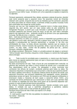 HISTÓRIAS DA ARCA DO VELHO


5)        Combinaram uma visita de Perúquio ao velho quase indigente mercador
que poria a sua melhor roupa; brindaria com uma cusparada os sapatos e esperaria
no alpendre.

Perúquio apareceria, sobraçando fitas, dedais, grampos e placas de gumex, doando
tudo como presente para a possível noiva. Os possíveis noivos de Chiamba
estariam sob a janela, enquanto ela ouviria as melodias que lhe cantavam, piscando
os olhos para todos ao mesmo tempo, e sentindo úmidas as partes mucosas muito
bem enterradas nas roupas de mulher pudica.
Canarita, por sua vez, não recebera bem o possível noivo e muitas vezes deixou,
segundo ela, sem querer, que um vaso caísse sobre os pés andarilhos do
famigerado Perúquio, o jovem que o pai mercador e pobretão perceberia ser um
exemplar espécime que tomaria conta da moça, já que ele, com toda a devoção
paterna não agüentava mais; pretendia vendê-la ao primeiro circo que aparecesse
no burgo. Na falta do circo, o caixeiro – viajante.
Bom... tudo isso aconteceu assim mesmo.
Perúquio adivinhou no velho um usurário, sovina e malandrão que guardava tudo e
não gastava nunca nada, deixando a família a passar fome, se bem que as formas
bojudas e protuberantes de Canarita desmentiam a inanição. E, de olho nos
almofadados da moça, na bolsa alhures escondida, resolveu que se casaria na
semana entrante, mesmo Canarita não querendo, afinal, o que era ela se não uma
mulher... ou seja, nada; mulher não dá palpites. Só pensa que dá..., pensou
Perúquio, cofiando o bigode basto.
Os amigos exultaram. Mortencio, Crebio e Luzivaldo pularam de alegria e cantaram
“Ultima Canção” para Chiamba, enquanto a noite chegava e o sereno da madrugada
descia devagar.

6)         Todo mundo foi convidado para o casamento, e, mesmo que não fossem,
pelo menos os rapazes apareceriam para ver qual o trouxa que levaria para casa a
vassourinha da Canarita.
Na festa encontramos de tudo. Toda a fauna de uma sociedade bem instituída: as
galinhas das senhoras que ditam a moral mutável de acordo com o mancebo que
lhes aparecessem entre as cochas. Os advogados e juízes marmotas que
vomitavam leis difíceis de cumprir, arrotando poemas para todos os lados. Os
ratazanas industriais e empresários que consumiam a vida de seus operários dando-
lhe latas e geléias como bônus. Os abutres médicos donos de planos de saúde, que
adoravam entranhas, que tomavam bebidinhas com papagaios, araras, periquitos,
psitacídeos sociais em geral. Os loroteiros com PhD que se julgavam professores e
ensinavam modos e maneiras de bem copiar o raciocínio alheio. Enfim, uma
cambada de bichos profissionais que valorizavam a festa com suas opiniões lidas
em revistas ou repetidas de livros lidos como quem vai ao banheiro depositar sub-
produto no vaso privado de belo branco porcelânico.
No entanto, Canarita apareceu toda desmazelada, falando enrolado como quem
bebeu. A verdade era que o cachimbo atrapalhava a parlatória; cabelos
desajeitados, roupas rotas e rosto pintado de qualquer jeito.
Perúquio ficava louco de vida e falou que aquilo é um ultraje.
- Isto é um ultraje!
- E, você queria o que? Os três neo-patetas me atacaram lá no quarto enquanto eu
me vestia! – Disse ela.
- Que patetas?


Coelho De Moraes                                                                8
 