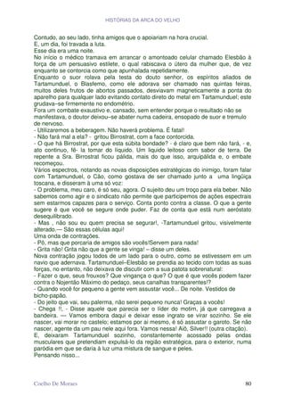 HISTÓRIAS DA ARCA DO VELHO


Contudo, ao seu lado, tinha amigos que o apoiariam na hora crucial.
E, um dia, foi travada a luta.
Esse dia era uma noite.
No início o médico tramava em arrancar o amontoado celular chamado Elesbão à
força de um persuasivo estilete, o qual rabiscava o útero da mulher que, de vez
enquanto se contorcia como que apunhalada repetidamente.
Enquanto o suor rolava pela testa do douto senhor, os espíritos aliados de
Tartamunduel, o Blasfemo, como ele adorava ser chamado nas quintas feiras,
muitos deles frutos de abortos passados, desviavam magneticamente a ponta do
aparelho para qualquer lado evitando contato direto do metal em Tartamunduel; este
grudava–se firmemente no endométrio.
Fora um combate exaustivo e, cansado, sem entender porque o resultado não se
manifestava, o doutor deixou–se abater numa cadeira, ensopado de suor e tremulo
de nervoso.
- Utilizaremos a beberagem. Não haverá problema. É fatal!
- Não fará mal a ela? - gritou Birrostrat, com a face contorcida.
- O que há Birrostrat, por que esta súbita bondade? - é claro que bem não fará, - e,
ato continuo, fê- la tomar do líquido. Um liquido leitoso com sabor de terra. De
repente a Sra. Birrostrat ficou pálida, mais do que isso, arquipálida e, o embate
recomeçou.
Vários espectros, notando as novas disposições estratégicas do inimigo, foram falar
com Tartamunduel, o Cão, como gostava de ser chamado junto a uma lingüiça
toscana, e disseram à uma só voz:
- O problema, meu caro, é só seu, agora. O sujeito deu um troço para ela beber. Não
sabemos como agir e o sindicato não permite que participemos de ações espectrais
sem estarmos capazes para o serviço. Conta ponto contra a classe. O que a gente
sugere é que você se segure onde puder. Faz de conta que está num aeróstato
desequilibrado.
- Mas , não sou eu quem precisa se segurar!, -Tartamunduel gritou, visivelmente
alterado.— São essas células aqui!
Uma onda de contrações.
- Pô, mas que porcaria de amigos são vocês!Servem para nada!
- Grita não! Grita não que a gente se vinga! – disse um deles.
Nova contração jogou todos de um lado para o outro, como se estivessem em um
navio que adernava. Tartamunduel–Elesbão se prendia ao tecido com todas as suas
forças, no entanto, não deixava de discutir com a sua patota sobrenatural:
- Fazer o que, seus frouxos? Que vingança o que? O que é que vocês podem fazer
contra o Nojentão Máximo do pedaço, seus canalhas transparentes!?
- Quando você for pequeno a gente vem assustar você... De noite. Vestidos de
bicho-papão.
- Do jeito que vai, seu palerma, não serei pequeno nunca! Graças a vocês!
- Chega !!, - Disse aquele que parecia ser o líder do motim, já que carregava a
bandeira. — Vamos embora daqui e deixar esse ingrato se virar sozinho. Se ele
nascer, vai morar no castelo; estamos por ai mesmo, é só assustar o garoto. Se não
nascer, agente da um pau nele aqui fora. Vamos nessa! Aiô, Silver!! (outra citação).
E, deixaram Tartamunduel sozinho, constantemente acossado pelas ondas
musculares que pretendiam expulsá-lo da região estratégica, para o exterior, numa
paródia em que se daria à luz uma mistura de sangue e peles.
Pensando nisso...



Coelho De Moraes                                                                 80
 