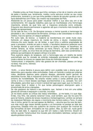 HISTÓRIAS DA ARCA DO VELHO


... Elesbão juntou as finais forças que tinha; começou a tirar de si mesmo uma serie
de peles e tecidos que, lentamente, moldou numa estrutura similar ao seu corpo
embrionário, levando-o a crer que tinha perdido o talento de escultor quando um dia
fazia dobradinhas com Fídias, seu mestre nas exposições da Polis.
Afastando–se um pouco para poder visualizar melhor a sua obra caiu em si de
contentamento. Em seguida trabalhou para que se manifestasse uma hemorragia
importante, através da qual faria sair a maçaroca produzida como embuste.
Enquanto isso deveria permanecer e agüentar até que o momento mais tranqüilo da
batalha se apresentasse.
Cá do lado de fora, o Sr. De Birrostrat começou a tremer quando a hemorragia foi
percebida e, ele, o desmaiável De Birrostrat, começou a dar cotoveladas no rosto do
médico, mas era apenas um ataque epiléptico.
Por outro lado, de branca a madame se transformava em verde muito claro.
Sofrendo um ataque importuno do marido da vitima, o doutor, imediatamente,
misturou–lhe outro liquido, cor de âmbar, o qual tinha a sublime propriedade de
parar o processo; virando–se para o marido, o facultativo descerrou poderoso soco
na barriga abacial, a qual arrotou de chofre os quatro frangos, os bacalhaus, os
molhos tártaros, as tortas vienenses (já havia Viena?), as nove colheradas de
morango em calda, os cinco litros de cerveja da Germânia, além dos condimentos e
petiscos que participava do opíparo almoço à la carte.
Para suprema alegria do terapeuta, com a hemorragia saiu um retalho de tecido
avermelhado que foi rotulado de embrião indesejado prontamente extirpado, de
modo a deixar os futuros–ex–papais bem livres do incômodo aquele.
Tartamunduel, o empecilho, como não gostava de ser chamado, passou um lenço
na testa, mas sorriu, vitorioso.
Houve festa.

10) Ah... a verve literária é pouca para definir com exatidão todo o drama que se
desenrolou para aquelas vidas conturbadas. Cada um fazendo a justiça por próprias
mãos, decidindo destinos pelos próprios desejos, plantando assim germes de
discórdias futuras. Não é impossível continuar tal história, uma vez que ela já raia o
extremo da incredibilidade. No entanto recebo cartas e cartas pedindo para que
venha à tona a moral desses sacrílegos acontecimentos e eu, cansado, fico com
dificuldades, para dizer que a moral é variável de lugar para lugar; que no máximo, o
que posso fazer é relatar o fim que tantas personagens alcançaram após o
emaranhado de erros e danações.
Se não gostarem da historia e seu desfecho, que fechem o livro em uma sólida
gaveta da cômoda e esqueçam o ocorrido, ora essa!
Já me basta aceitar as críticas dos falsos entendidos... já me basta, é o que digo.
Então, meu filho, não adianta reclamar! Creia, você também, que não há outro fim
para tal historia, coberta de lances macabros e fantasmagóricos. Lembre–se sempre
da implacável Nêmesis; ela regula o movimento dos homens sobre a Terra. A culpa
não é minha, gente! Eu sei que apesar de Mefítico, – alcunha que lhe caía tão bem,
sua mãe intuía algo nesse sentido quando o viu brincando na pocilga ao lado dos
porquinhos, Elesbão tinha seu quêsinho de charme com qualquer ser invisível do
tipo brincalhão (tá bem, brincadeira de mau gosto!). Mas, eu bem sei, muita gente
ficou do lado dele. E, especial os que têm em realce o lado feminino. Devem ter
sofrido quando Tartamunduel fora trocado pelo dromedário talentoso; sempre com
aquela grotesca corcova.



Coelho De Moraes                                                                   81
 