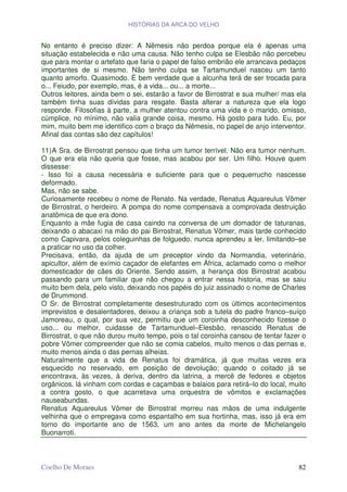 HISTÓRIAS DA ARCA DO VELHO


No entanto é preciso dizer: A Nêmesis não perdoa porque ela é apenas uma
situação estabelecida e não uma causa. Não tenho culpa se Elesbão não percebeu
que para montar o artefato que faria o papel de falso embrião ele arrancava pedaços
importantes de si mesmo. Não tenho culpa se Tartamunduel nasceu um tanto
quanto amorfo. Quasimodo. É bem verdade que a alcunha terá de ser trocada para
o... Feiudo, por exemplo, mas, é a vida... ou... a morte...
Outros leitores, ainda bem o sei, estarão a favor de Birrostrat e sua mulher/ mas ela
também tinha suas dívidas para resgate. Basta alterar a natureza que ela logo
responde. Filosofias à parte, a mulher atentou contra uma vida e o marido, omisso,
cúmplice, no mínimo, não valia grande coisa, mesmo. Há gosto para tudo. Eu, por
mim, muito bem me identifico com o braço da Nêmesis, no papel de anjo interventor.
Afinal das contas são dez capítulos!

11) A Sra. de Birrostrat pensou que tinha um tumor terrível. Não era tumor nenhum.
O que era ela não queria que fosse, mas acabou por ser. Um filho. Houve quem
dissesse:
- Isso foi a causa necessária e suficiente para que o pequerrucho nascesse
deformado.
Mas, não se sabe.
Curiosamente recebeu o nome de Renato. Na verdade, Renatus Aquareulus Vômer
de Birrostrat, o herdeiro. A pompa do nome compensava a comprovada destruição
anatômica de que era dono.
Enquanto a mãe fugia de casa caindo na conversa de um domador de taturanas,
deixando o abacaxi na mão do pai Birrostrat, Renatus Vômer, mais tarde conhecido
como Capivara, pelos coleguinhas de folguedo, nunca aprendeu a ler, limitando–se
a praticar no uso da colher.
Precisava, então, da ajuda de um preceptor vindo da Normandia, veterinário,
apicultor, além de exímio caçador de elefantes em África, aclamado como o melhor
domesticador de cães do Oriente. Sendo assim, a herança dos Birrostrat acabou
passando para um familiar que não chegou a entrar nessa historia, mas se saiu
muito bem dela, pelo visto, deixando nos papéis do juiz assinado o nome de Charles
de Drummond.
O Sr. de Birrostrat completamente desestruturado com os últimos acontecimentos
imprevistos e desalentadores, deixou a criança sob a tutela do padre franco–suíço
Jamoreau, o qual, por sua vez, permitiu que um coroinha desconhecido fizesse o
uso... ou melhor, cuidasse de Tartamunduel–Elesbão, renascido Renatus de
Birrostrat, o que não durou muito tempo, pois o tal coroinha cansou de tentar fazer o
pobre Vômer compreender que não se comia cabelos, muito menos o das pernas e,
muito menos ainda o das pernas alheias.
Naturalmente que a vida de Renatus foi dramática, já que muitas vezes era
esquecido no reservado, em posição de devolução; quando o coitado já se
encontrava, às vezes, à deriva, dentro da latrina, a mercê de fedores e objetos
orgânicos, lá vinham com cordas e caçambas e balaios para retirá–lo do local, muito
a contra gosto, o que acarretava uma orquestra de vômitos e exclamações
nauseabundas.
Renatus Aquareulus Vômer de Birrostrat morreu nas mãos de uma indulgente
velhinha que o empregava como espantalho em sua hortinha, mas, isso já era em
torno do importante ano de 1563, um ano antes da morte de Michelangelo
Buonarroti.



Coelho De Moraes                                                                  82
 