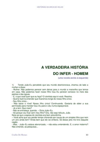 HISTÓRIAS DA ARCA DO VELHO




                              A VERDADEIRA HISTÓRIA
                                           DO INFER - HOMEM
                                                (uma novela zeróis à esquerda)


1)      Tendo Juão-Eu percebido que seu mundo desmoronava, chamou de lado a
mulher e disse:
- Mulher. Não podemos perecer sem deixar para o mundo a maravilha que temos
em casa. Não podemos fazer nosso filho Cau–Eu perecer conosco no meio das
pedras e das águas.
- E, o que você quer que eu faça? O cientista aqui é você. Resolva.
- Queria fazê-la entender que ficaremos longe do nosso filho único.
- Seu filho único...
- Não baixe o nível! Nosso filho único! Continuando. Gostaria de obter a sua
permissão para mandar Cau–Eu para o céu numa espaçonave.
- Já a tem. Que mais?
- Não se entristeça, querida. – Dizia Juão–Eu.
- Só porque vou ficar sem meu filho? Ora, não seja ridículo, Juão.
Nota-se que a esposa do cientista era bem atrevidinha.
– Você acha que vou perder tempo chorando por causa de um simples filho que nem
um ano ainda tem? Ainda bem que ele vai embora. Só desse jeito me livro daquele
cagão.
- Mas, - Juão–Eu estava aterrorizado, – não estou entendendo. E, o amor materno?
Não entendo, as pesquisas...


Coelho De Moraes                                                             83
 