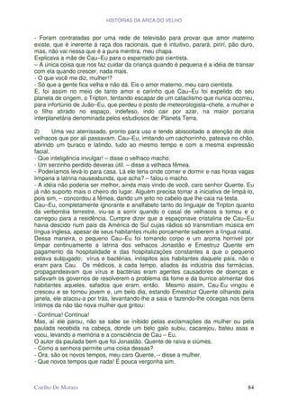 HISTÓRIAS DA ARCA DO VELHO


- Foram contratadas por uma rede de televisão para provar que amor materno
existe, que é inerente à raça dos racionais, que é intuitivo, parará, pirirí, pão duro,
mas, não vai nessa que é a pura mentira, meu chapa.
Explicava a mãe de Cau–Eu para o espantado pai cientista.
– A única coisa que nos faz cuidar da criança quando é pequena é a idéia de transar
com ela quando crescer, nada mais.
- O que você me diz, mulher!?
- Só que a gente fica velha e não dá. Eis o amor materno, meu caro cientista.
E, foi assim no meio de tanto amor e carinho que Cau–Eu foi expelido do seu
planeta de origem, o Tripton, tentando escapar de um cataclismo que nunca ocorreu,
para infortúnio de Juão–Eu, que perdeu o posto de meteorologista–chefe, a mulher e
o filho atirado no espaço, indefeso, indo cair por azar, na maior porcaria
interplanetária denominada pelos estudiosos de: Planeta Terra.

2)      Uma vez aterrissado, pronto para uso e tendo abiscoitado a atenção de dois
velhacos que por ali passavam, Cau–Eu, imitando um cachorrinho, pateava no chão,
abrindo um buraco e latindo, tudo ao mesmo tempo e com a mesma expressão
facial.
- Que inteligência invulgar! – disse o velhaco macho.
- Um serzinho perdido deveras útil. – disse a velhaca fêmea.
- Poderíamos levá-lo para casa. Lá ele teria onde comer e dormir e nas horas vagas
limparia a latrina nauseabunda, que acha? – falou o macho.
- A idéia não poderia ser melhor, ainda mais vindo de você, caro senhor Quente. Eu
já não suporto mais o cheiro do lugar. Alguém precisa tomar a iniciativa de limpá-lo,
pois sim, – concordou a fêmea, dando um jeito no cabelo que lhe caía na testa.
Cau–Eu, completamente ignorante e analfabeto tanto do linguajar de Tripton quanto
da verborréia terrestre, viu-se a sorrir quando o casal de velhacos o tomou e o
carregou para a residência. Cumpre dizer que a espaçonave cristalina de Cau–Eu
havia descido num país da América do Sul cujas rádios só transmitiam música em
língua inglesa, apesar de seus habitantes muito porcamente saberem a língua natal.
Dessa maneira, o pequeno Cau–Eu foi tomando corpo e um aroma horrível por
limpar continuamente a latrina dos velhacos Jonastão e Emestruz Quente em
pagamento da hospitalidade e das hospitalizações constantes a que o pequeno
estava subjugado; vírus e bactérias, inóspitos aos habitantes daquele país, não o
eram para Cau. Os médicos, a cada tempo, aliados às indústria das farmácias,
propagandeavam que vírus e bactérias eram agentes causadores de doenças e
safavam os governos de resolverem o problema da fome e da burrice alimentar dos
habitantes aqueles, safados que eram, então. Mesmo assim, Cau-Eu vingou e
cresceu e se tornou jovem e, um belo dia, estando Emestruz Quente olhando pela
janela, ele atacou-a por trás, levantando-lhe a saia e fazendo-lhe cócegas nos bens
íntimos da não tão nova mulher que gritou:
- Continua! Continua!
Mas, aí ele parou, não se sabe se inibido pelas exclamações da mulher ou pela
paulada recebida na cabeça, donde um belo galo subiu, cacarejou, bateu asas e
voou, levando a memória e a consciência de Cau – Eu.
O autor da paulada bem que foi Jonastão. Quente de raiva e ciúmes.
- Como a senhora permite uma coisa dessas?
- Ora, são os novos tempos, meu caro Quente, – disse a mulher.
- Que novos tempos que nada! É pouca vergonha sim.



Coelho De Moraes                                                                    84
 