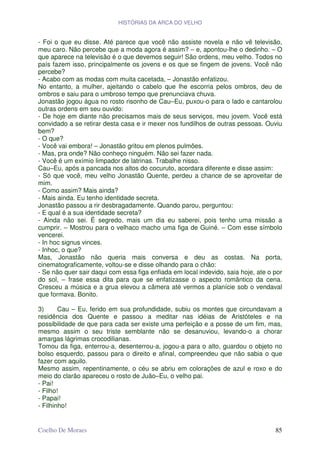 HISTÓRIAS DA ARCA DO VELHO


- Foi o que eu disse. Até parece que você não assiste novela e não vê televisão,
meu caro. Não percebe que a moda agora é assim? – e, apontou-lhe o dedinho. – O
que aparece na televisão é o que devemos seguir! São ordens, meu velho. Todos no
país fazem isso, principalmente os jovens e os que se fingem de jovens. Você não
percebe?
- Acabo com as modas com muita cacetada, – Jonastão enfatizou.
No entanto, a mulher, ajeitando o cabelo que lhe escorria pelos ombros, deu de
ombros e saiu para o umbroso tempo que prenunciava chuva.
Jonastão jogou água no rosto risonho de Cau–Eu, puxou-o para o lado e cantarolou
outras ordens em seu ouvido:
- De hoje em diante não precisamos mais de seus serviços, meu jovem. Você está
convidado a se retirar desta casa e ir mexer nos fundilhos de outras pessoas. Ouviu
bem?
- O que?
- Você vai embora! – Jonastão gritou em plenos pulmões.
- Mas, pra onde? Não conheço ninguém. Não sei fazer nada.
- Você é um exímio limpador de latrinas. Trabalhe nisso.
Cau–Eu, após a pancada nos altos do cocuruto, acordara diferente e disse assim:
- Só que você, meu velho Jonastão Quente, perdeu a chance de se aproveitar de
mim.
- Como assim? Mais ainda?
- Mais ainda. Eu tenho identidade secreta.
Jonastão passou a rir desbragadamente. Quando parou, perguntou:
- E qual é a sua identidade secreta?
- Ainda não sei. É segredo, mais um dia eu saberei, pois tenho uma missão a
cumprir. – Mostrou para o velhaco macho uma figa de Guiné. – Com esse símbolo
vencerei.
- In hoc signus vinces.
- Inhoc, o que?
Mas, Jonastão não queria mais conversa e deu as costas. Na porta,
cinematograficamente, voltou-se e disse olhando para o chão:
- Se não quer sair daqui com essa figa enfiada em local indevido, saia hoje, ate o por
do sol, – frase essa dita para que se enfatizasse o aspecto romântico da cena.
Cresceu a música e a grua elevou a câmera até vermos a planície sob o vendaval
que formava. Bonito.

3)      Cau – Eu, ferido em sua profundidade, subiu os montes que circundavam a
residência dos Quente e passou a meditar nas idéias de Aristóteles e na
possibilidade de que para cada ser existe uma perfeição e a posse de um fim, mas,
mesmo assim o seu triste semblante não se desanuviou, levando-o a chorar
amargas lágrimas crocodilianas.
Tomou da figa, enterrou-a, desenterrou-a, jogou-a para o alto, guardou o objeto no
bolso esquerdo, passou para o direito e afinal, compreendeu que não sabia o que
fazer com aquilo.
Mesmo assim, repentinamente, o céu se abriu em colorações de azul e roxo e do
meio do clarão apareceu o rosto de Juão–Eu, o velho pai.
- Pai!
- Filho!
- Papai!
- Filhinho!


Coelho De Moraes                                                                   85
 