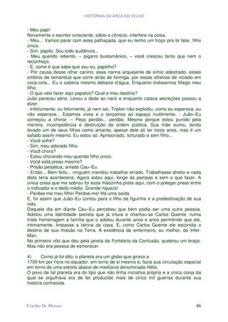 HISTÓRIAS DA ARCA DO VELHO


- Meu papi!
Novamente o escritor onisciente, sábio e cônscio, interfere na coisa.
- Meu... Vamos parar com essa palhaçada, que eu tenho um troço pra te falar, filho
único.
- Sim, papito. Sou todo audiência...
- Meu querido rebento, – pigarro bustamânico, – você cresceu tanto que nem o
reconheço.
- E, como é que sabe que sou eu, papelho?
- Por causa desse olhar canino, essa narina arquejante de símio adestrado, esses
ombros de tamanduá que corre atrás de formiga, por essas olheiras de viciado em
coca-cola... Eu o saberia mesmo debaixo d’água. Enquanto tivéssemos fôlego meu
filho.
- O que veio fazer aqui papalvo? Qual o meu destino?
Juão pareceu sério. Levou o dedo ao nariz e enquanto catava secreções passou a
dizer:
- Infelizmente, ou felizmente, já nem sei, Tripton não explodiu, como eu esperava, ou
não esperava... Estamos vivos e o lançamos ao espaço inutilmente, - Juão–Eu
começou a chorar. – Peço perdão... perdão. Mesmo porque estou punido pela
mentira, incompetência e destruição da ordem pública. Sua mãe sumiu, tendo
levado um de seus filhos como amante, apesar dele só ter treze anos, mas é um
safado assim mesmo. Eu estou só. Aprisionado, torturado e sem filho...
- Você sofre?
- Sim, meu adorado filho.
- Você chora?
- Estou chorando meu querido filho único.
- Você está preso mesmo?
- Prisão perpétua, amado Cau–Eu.
- Então... Bem feito... ninguém mandou trabalhar errado. Trabalhasse direito e nada
disto teria aconteceria. Agora estou aqui, longe às pampas e sem o que fazer. A
única coisa que me sobrou foi essa mãozinha preta aqui, com o polegar preso entre
o indicador e o dedo médio. Grande riqueza!
- Perdoe-me meu filho! Perdoe-me! Há uma saída.
E, foi assim que Juão–Eu contou para o filho da figuinha e a predestinação de sua
vida.
Daquele dia em diante Cau–Eu percebeu que bem podia ser uma outra pessoa.
Adotou uma identidade secreta que já intuía e chamou-se Carlos Quente, numa
triste homenagem à família que o adotou durante anos e anos permitindo que ele,
intimamente, limpasse a latrina da casa. E, como Carlos Quente ele escondia o
destino de sua missão na Terra. A existência do enfermeiro, ou melhor, do Infer-
Man.
No primeiro vôo que deu pela janela da Fortaleza da Confusão, quebrou um braço.
Mas não era pessoa de esmorecer.

4)      Como já foi dito, o planeta era um globo que girava a
1700 km por hora no equador, em torno de si mesmo e, fazia sua circulação espacial
em torno de uma estrela abaixo de medíocre denominada Hélio.
O povo de tal planeta era do tipo que não tinha iniciativa própria e a única coisa da
qual se orgulhava era de ter produzido mais de cinco mil guerras durante sua
história conhecida.



Coelho De Moraes                                                                  86
 