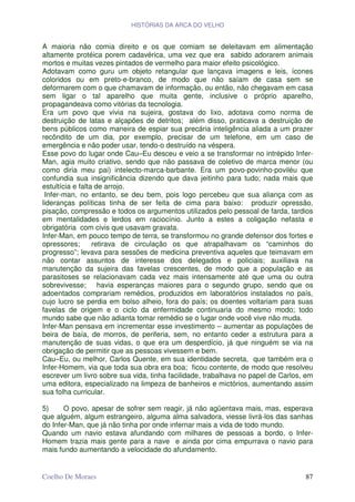 HISTÓRIAS DA ARCA DO VELHO


A maioria não comia direito e os que comiam se deleitavam em alimentação
altamente protéica porem cadavérica, uma vez que era sabido adorarem animais
mortos e muitas vezes pintados de vermelho para maior efeito psicológico.
Adotavam como guru um objeto retangular que lançava imagens e leis, ícones
coloridos ou em preto-e-branco, de modo que não saíam de casa sem se
deformarem com o que chamavam de informação, ou então, não chegavam em casa
sem ligar o tal aparelho que muita gente, inclusive o próprio aparelho,
propagandeava como vitórias da tecnologia.
Era um povo que vivia na sujeira, gostava do lixo, adotava como norma de
destruição de latas e alçapões de detritos; além disso, praticava a destruição de
bens públicos como maneira de espiar sua precária inteligência aliada a um prazer
recôndito de um dia, por exemplo, precisar de um telefone, em um caso de
emergência e não poder usar, tendo-o destruído na véspera.
Esse povo do lugar onde Cau–Eu desceu e veio a se transformar no intrépido Infer-
Man, agia muito criativo, sendo que não passava de coletivo de marca menor (ou
como diria meu pai) intelecto-marca-barbante. Era um povo-povinho-poviléu que
confundia sua insignificância dizendo que dava jeitinho para tudo; nada mais que
estultícia e falta de arrojo.
 Infer-man, no entanto, se deu bem, pois logo percebeu que sua aliança com as
lideranças políticas tinha de ser feita de cima para baixo: produzir opressão,
pisação, compressão e todos os argumentos utilizados pelo pessoal de farda, tardios
em mentalidades e lerdos em raciocínio. Junto a estes a coligação nefasta e
obrigatória com civis que usavam gravata.
Infer-Man, em pouco tempo de terra, se transformou no grande defensor dos fortes e
opressores;       retirava de circulação os que atrapalhavam os “caminhos do
progresso”; levava para sessões de medicina preventiva aqueles que teimavam em
não contar assuntos de interesse dos delegados e policiais; auxiliava na
manutenção da sujeira das favelas crescentes, de modo que a população e as
parasitoses se relacionavam cada vez mais intensamente até que uma ou outra
sobrevivesse; havia esperanças maiores para o segundo grupo, sendo que os
adoentados comprariam remédios, produzidos em laboratórios instalados no país,
cujo lucro se perdia em bolso alheio, fora do país; os doentes voltariam para suas
favelas de origem e o ciclo da enfermidade continuaria do mesmo modo; todo
mundo sabe que não adianta tomar remédio se o lugar onde você vive não muda.
Infer-Man pensava em incrementar esse investimento – aumentar as populações de
beira de baía, de morros, de periferia, sem, no entanto ceder a estrutura para a
manutenção de suas vidas, o que era um desperdício, já que ninguém se via na
obrigação de permitir que as pessoas vivessem e bem.
Cau–Eu, ou melhor, Carlos Quente, em sua identidade secreta, que também era o
Infer-Homem, via que toda sua obra era boa; ficou contente, de modo que resolveu
escrever um livro sobre sua vida, tinha facilidade, trabalhava no papel de Carlos, em
uma editora, especializado na limpeza de banheiros e mictórios, aumentando assim
sua folha curricular.

5)     O povo, apesar de sofrer sem reagir, já não agüentava mais, mas, esperava
que alguém, algum estrangeiro, alguma alma salvadora, viesse livrá-los das sanhas
do Infer-Man, que já não tinha por onde infernar mais a vida de todo mundo.
Quando um navio estava afundando com milhares de pessoas a bordo, o Infer-
Homem trazia mais gente para a nave e ainda por cima empurrava o navio para
mais fundo aumentando a velocidade do afundamento.


Coelho De Moraes                                                                  87
 