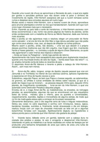 HISTÓRIAS DA ARCA DO VELHO


Quando uma nuvem de chuva se aproximava a Noroeste do país, o qual era regido
por gordos e porcóides políticos que não diziam onde ia parar o dinheiro de
investimento da região, Infer-Homem assoprava até que a nuvem tomasse outros
rumos e despisse seus arroubos aquosos em outro lugar.
Muitas vezes o mesmo Infer-Homem, com a mesma nuvem de chuva, aproveitava
para arruinar plantações e encher os rios que transbordariam, fazendo com que num
único lugar chovesse mais que o necessário.
Enfim, trazendo ao país toda a sorte de transtornos, o Infer-Homem escreveu com
letras excrementícias o seu nome nas piores páginas da história do planeta, sendo
então condecorado com a medalha de Honra ao Mérito Nacional, dada aos homens
mais atuantes.
Mas o poviléu já não agüentava mais e resolveu eleger um procurador do Norte
como salvador; o tal era do time de Infer-Man e logo deixou perceber que não podia
agir contra seus aliados, mas, isso, só depois de dilapidar os cofres públicos.
Mesmo assim o poviléu, ainda, não desistiu, – uma vez que desistir é o próprio
desses povinhos medíocres que não têm orgulho, mas fingem que têm, inventando
heróis e frases galantes, – e, contratou a ajuda de alguns Ursos Siberianos, os quais
não agüentaram o calor imenso dos trópicos e disseram:
 – Ainda se fosse na Patagônia! – tendo logo partido de retorno.
Aparentemente não havia mais escapatória para aquele povo duplamente miserável,
quando uma insurreição brotou do seio da nação, – bonita esse frase não leitor? – e,
se ampliou tomando conta de todos os recantos do país.
O alquimista Amon-de-Rá liderava o levante e pedia a cabeça de Infer-Homem.
Assim... sem mais nem menos.

6)      Amon-de-Rá, sábio, longevo, amigo de Apotós (aquele pessoal que vive em
Jamundá e no Trombeta) no interior de sua valorosa caverna, aplicava ingredientes
e especiarias em litros de liquido viscoso e acre.
Subordinou, segundo Papus, se bem que Papus o tivesse seguido, as salamandras,
os gnomos, as sílfides e outras entidades de efeitos sobre naturais, já que só a
poder de magia é que se livrariam, - as pessoas daquele ínfimo país, daquele ínfimo
planeta, da insignificante constelação, - livrar-se-iam do Infer-Homem, o qual era
aclamado como Destruidor Perpétuo daquelas plagas.
Enxotou de si, o mago Amon-de-Rá, as maledicências, os encostos, os notívagos
penates, as assombrações, algumas rãs que se encontravam em seu arquetípico
bolso da túnica; mandou para o inferno, para os quartéis e Universidades,
respectivamente, duendes, legiões e microcéfalos de alguma estirpe, de modo que
no fim da madrugada estava apto a começar as bruxisses necessárias.
Obviamente descansou, pois o dia seguinte seria de lutas e tréguas melancólicas.
Deitou seu corpo no catre espantoso e sonhou com minotauros, teseus, egeus,
bandeiras trocadas, suicídios e, finalmente, tendo atravessado o dia em letargia,
restituiu forças com um copo de chocolate misturado ao leite em pó e algumas
bolachinhas forradas com requeijão. Apetitosamente deglutiu os ingredientes e
estava pronto para a contenda que Infer-Homem não gostaria de pelejar.

7)     Voando baixo, bêbedo como um gambá, batendo com a cabeça dura no
costado dos prédios e postes, lá veio o arrogante e desprezível Infer-Homem,
ostentando no peito as medalhas e as faixas recebidas em noites de festejos por ter
produzido uma belíssima tempestade de areia que cobriu de areia uma turba de
retirantes etíopes.


Coelho De Moraes                                                                  88
 
