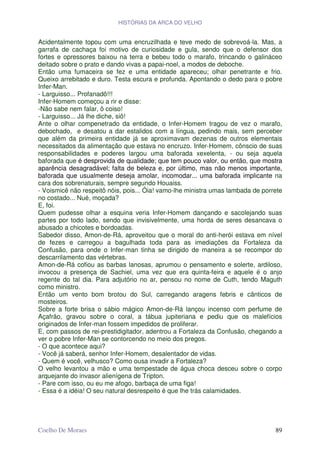 HISTÓRIAS DA ARCA DO VELHO


Acidentalmente topou com uma encruzilhada e teve medo de sobrevoá-la. Mas, a
garrafa de cachaça foi motivo de curiosidade e gula, sendo que o defensor dos
fortes e opressores baixou na terra e bebeu todo o marafo, trincando o galináceo
deitado sobre o prato e dando vivas a papai-noel, a modos de deboche.
Então uma fumaceira se fez e uma entidade apareceu; olhar penetrante e frio.
Queixo arrebitado e duro. Testa escura e profunda. Apontando o dedo para o pobre
Infer-Man.
- Larguisso... Profanadô!!!
Infer-Homem começou a rir e disse:
-Não sabe nem falar, ô coiso!
- Larguisso... Já lhe diche, siô!
Ante o olhar compenetrado da entidade, o Infer-Homem tragou de vez o marafo,
debochado, e desatou a dar estalidos com a língua, pedindo mais, sem perceber
que além da primeira entidade já se aproximavam dezenas de outros elementais
necessitados da alimentação que estava no encruzo. Infer-Homem, cônscio de suas
responsabilidades e poderes largou uma baforada xexelenta, - ou seja aquela
baforada que é desprovida de qualidade; que tem pouco valor, ou então, que mostra
aparência desagradável; falta de beleza e, por último, mas não menos importante,
baforada que usualmente deseja amolar, incomodar... uma baforada implicante na
cara dos sobrenaturais, sempre segundo Houaiss.
- Voismicê não respeitô nóis, pois... Óia! vamo-lhe ministra umas lambada de porrete
no costado... Nué, moçada?
E, foi.
Quem pudesse olhar a esquina veria Infer-Homem dançando e sacolejando suas
partes por todo lado, sendo que invisivelmente, uma horda de seres desancava o
abusado a chicotes e bordoadas.
Sabedor disso, Amon-de-Rá, aproveitou que o moral do anti-herói estava em nível
de fezes e carregou a bagulhada toda para as imediações da Fortaleza da
Confusão, para onde o Infer-man tinha se dirigido de maneira a se recompor do
descarrilamento das vértebras.
Amon-de-Rá cofiou as barbas lanosas, aprumou o pensamento e solerte, ardiloso,
invocou a presença de Sachiel, uma vez que era quinta-feira e aquele é o anjo
regente do tal dia. Para adjutório no ar, pensou no nome de Cuth, tendo Maguth
como ministro.
Então um vento bom brotou do Sul, carregando aragens febris e cânticos de
mosteiros.
Sobre a forte brisa o sábio mágico Amon-de-Rá lançou incenso com perfume de
Açafrão, gravou sobre o coral, a tábua jupiteriana e pediu que os malefícios
originados de Infer-man fossem impedidos de proliferar.
E, com passos de rei-prestidigitador, adentrou a Fortaleza da Confusão, chegando a
ver o pobre Infer-Man se contorcendo no meio dos pregos.
- O que acontece aqui?
- Você já saberá, senhor Infer-Homem, desalentador de vidas.
- Quem é você, velhusco? Como ousa invadir a Fortaleza?
O velho levantou a mão e uma tempestade de água choca desceu sobre o corpo
arquejante do invasor alienígena de Tripton.
- Pare com isso, ou eu me afogo, barbaça de uma figa!
- Essa é a idéia! O seu natural desrespeito é que lhe trás calamidades.




Coelho De Moraes                                                                 89
 