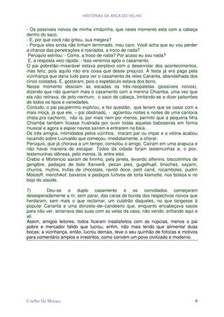 HISTÓRIAS DA ARCA DO VELHO


- Os possíveis noivos de minha irmãzinha, que neste momento esta com a cabeça
dentro do saco.
- E, por que você não gritou, sua megera?
- Porque eles ainda não tinham terminado, meu caro. Você acha que eu vou perder
a chance das penetrações e rosnados, a troco de nada?
 Perúquio estrilou: - Como, a troco de nada? Por acaso eu sou nada?
 E, a resposta veio rápida: - Isso veremos após o casamento.
O pai pobretão–miserável estava perplexo com o desenrolar dos acontecimentos,
mas feliz, pois aquilo não era coisa que desse prejuízo. A festa já era paga pela
vizinhança que daria tudo para ver o casamento da reles Canarita, abandalhada dos
cinco costados. E, gostaram, pois o espetáculo estava dos bons.
Nesse momento desciam as escadas os três-neopatetas (possíveis noivos),
dizendo que não queriam mais o casamento com a menina Chiamba, uma vez que
ela não retirava, de jeito nenhum, o saco da cabeça, limitando-se a dizer palavrões
de todos os tipos e variedades.
Contudo, o pai paupérrimo explicou, e fez questão, que teriam que se casar com a
mais moça, já que ele, – pai obstinado, - agüentou noites e noites de uma cantoria
chata pra cachorro; não ia, por mais nem por menos, permitir que a pequena filha
Chiamba também ficasse frustrada por ouvir todas aquelas baboseiras em forma
musical e agora a espiar navios saírem e entrarem na baía.
Os três amigos, intimidados pelos vizinhos, tiraram par ou impar e a vitória acabou
recaindo sobre Luzivaldo que começou, imediatamente, a chorar.
Perúquio, que já chorava a um tempo, consolou o amigo. Caíram em uma arapuca e
não havai maneira de escapar. Todos da cidade foram testemunhas e, o pior,
testemunhas idôneas, pelo menos, lá entre eles.
Crebio e Mortencio sairam de fininho, pela janela, levando alfenins, biscoitinhos de
gengibre, pedaços de bolo Xanxerê, pecan pies, gugelhupf, brioches, sayarin,
churros, mufins, trufas de chocolate, ravióli doce, petit carré, rocamboles, pudim
Molotoff, menchikof, bavarois e pedaços furtivos de torta klamotte, nos bolsos e no
bojo do alaúde.

7)        Deu-se o duplo casamento e os convidados começaram
desesperadamente a rir, sem parar, das caras de bunda dos respectivos noivos que
herdaram, sem mais o que reclamar, um culatrão daqueles, no que tangesse à
popular Canarita e uma donzela–de–candeeiro que, enquanto encabeçava sacos
para não ver, amarrava das suas com as velas da casa, não vendo, enfiando aqui e
ali.
Assim, amigos leitores, todos ficaram insatisfeitos com as núpcias, menos o pai
pobre e mercador falido que lucrou, enfim, não mais tendo que alimentar duas
bocas; a vizinhança, então, lucrou demais, teve o seu quinhão de fofocas e motivos
para comentário amplos e irrestritos, como convém um povo civilizado e moderno.




Coelho De Moraes                                                                  9
 